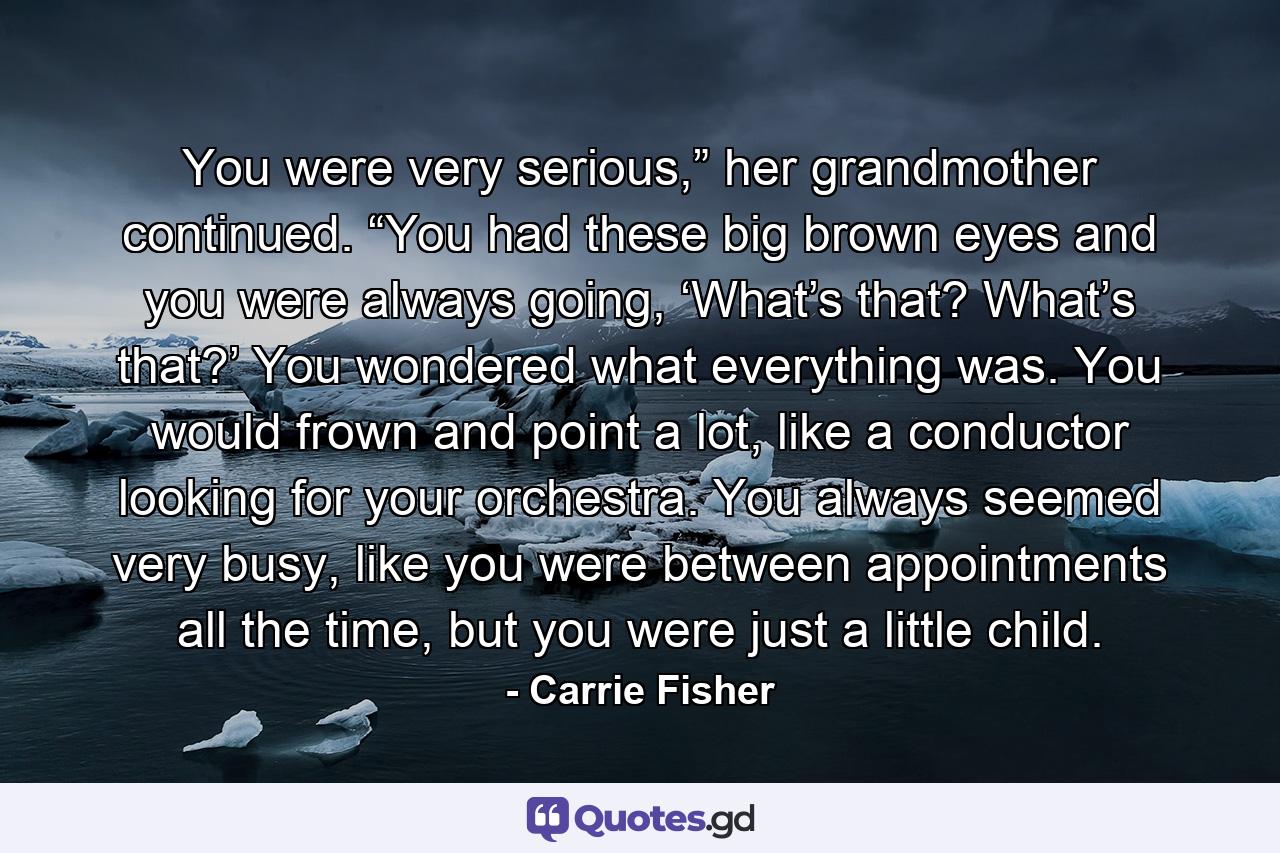 You were very serious,” her grandmother continued. “You had these big brown eyes and you were always going, ‘What’s that? What’s that?’ You wondered what everything was. You would frown and point a lot, like a conductor looking for your orchestra. You always seemed very busy, like you were between appointments all the time, but you were just a little child. - Quote by Carrie Fisher