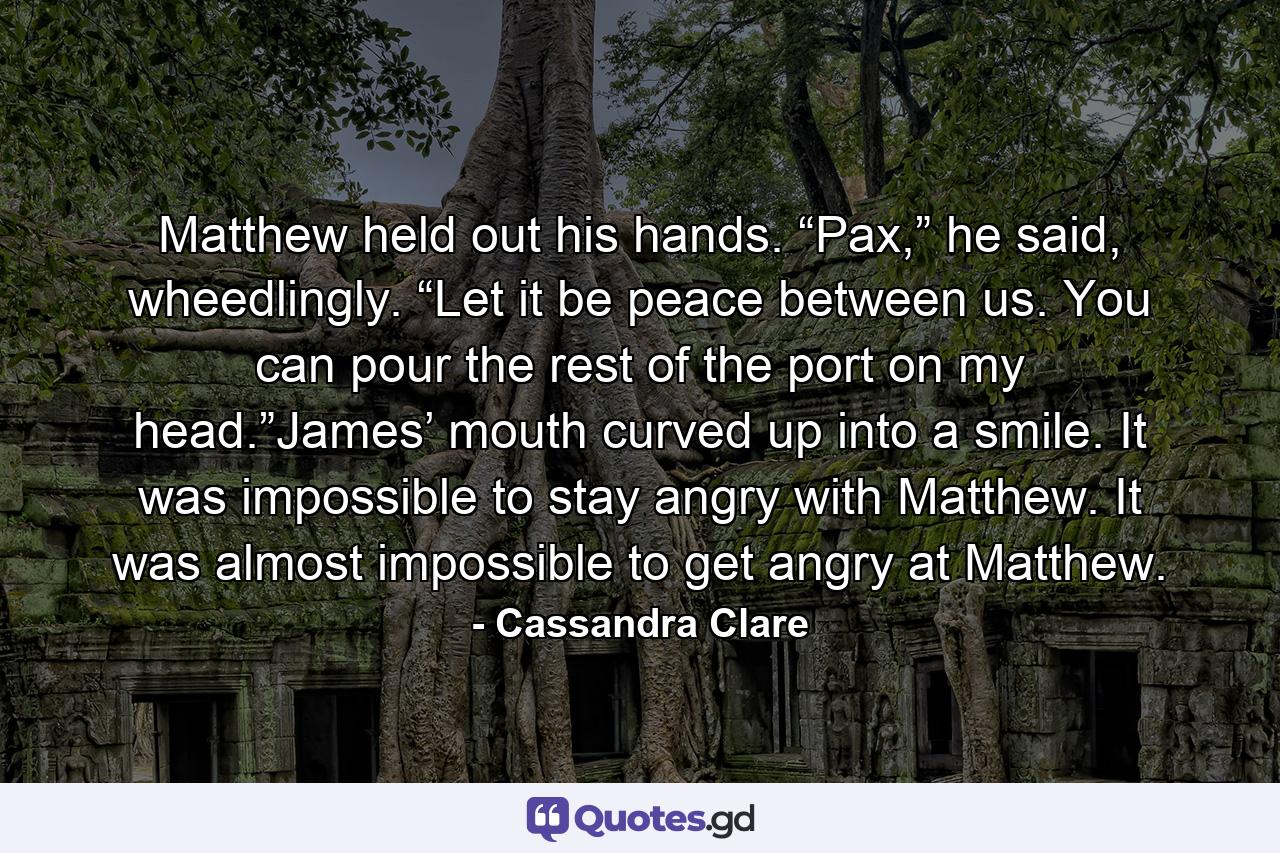 Matthew held out his hands. “Pax,” he said, wheedlingly. “Let it be peace between us. You can pour the rest of the port on my head.”James’ mouth curved up into a smile. It was impossible to stay angry with Matthew. It was almost impossible to get angry at Matthew. - Quote by Cassandra Clare