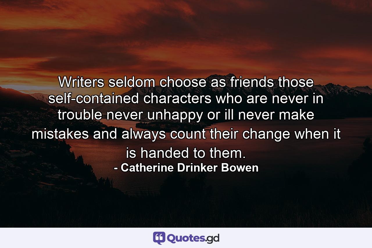 Writers seldom choose as friends those self-contained characters who are never in trouble  never unhappy or ill  never make mistakes  and always count their change when it is handed to them. - Quote by Catherine Drinker Bowen