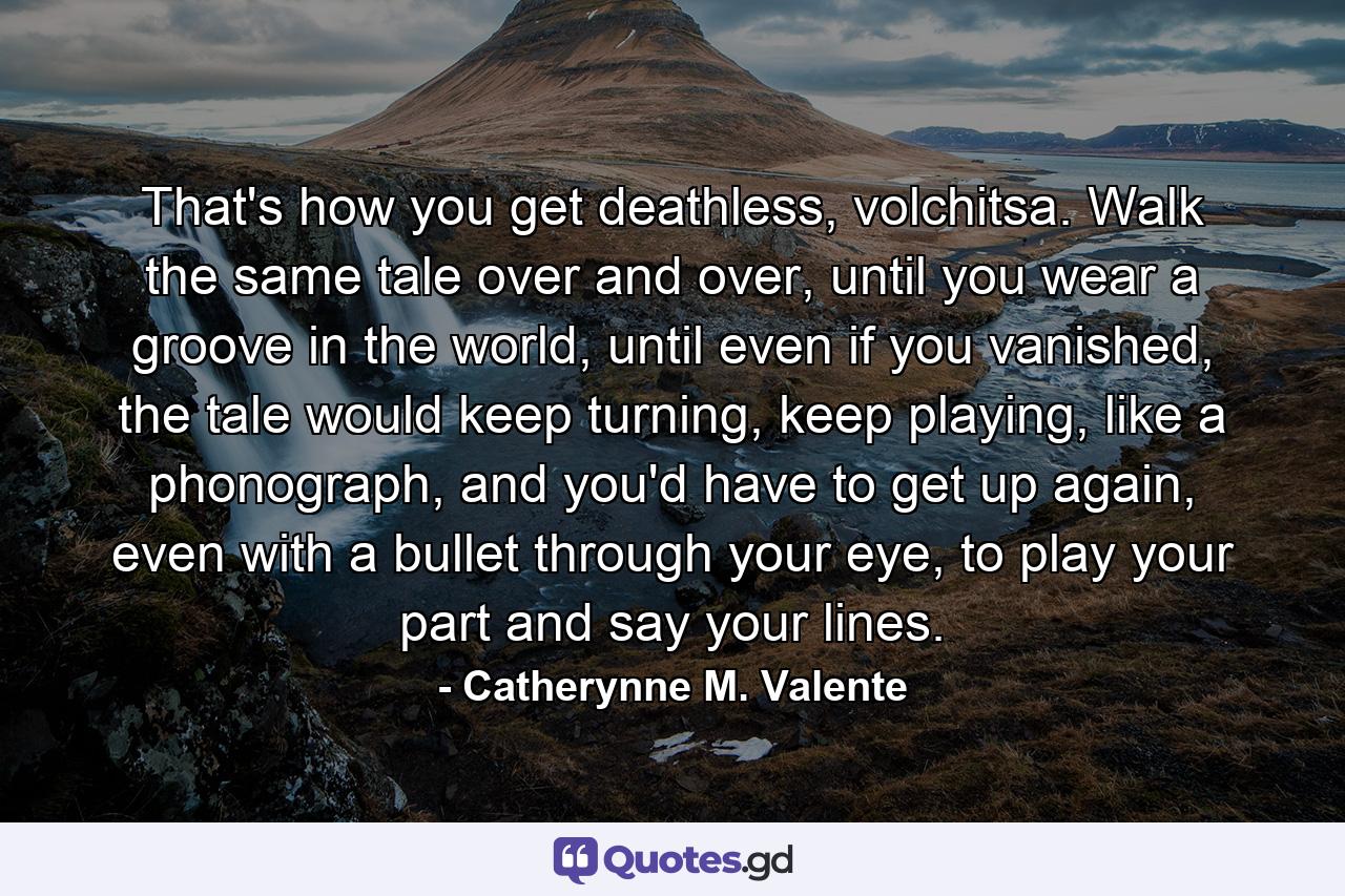 That's how you get deathless, volchitsa. Walk the same tale over and over, until you wear a groove in the world, until even if you vanished, the tale would keep turning, keep playing, like a phonograph, and you'd have to get up again, even with a bullet through your eye, to play your part and say your lines. - Quote by Catherynne M. Valente