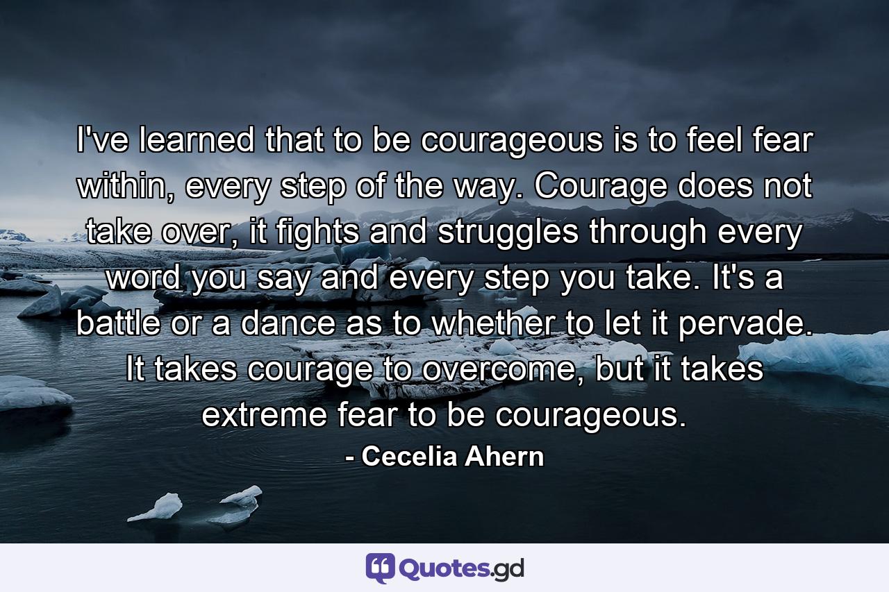 I've learned that to be courageous is to feel fear within, every step of the way. Courage does not take over, it fights and struggles through every word you say and every step you take. It's a battle or a dance as to whether to let it pervade. It takes courage to overcome, but it takes extreme fear to be courageous. - Quote by Cecelia Ahern