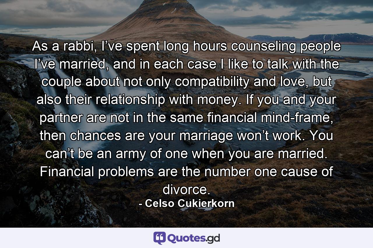 As a rabbi, I’ve spent long hours counseling people I’ve married, and in each case I like to talk with the couple about not only compatibility and love, but also their relationship with money. If you and your partner are not in the same financial mind-frame, then chances are your marriage won’t work. You can’t be an army of one when you are married. Financial problems are the number one cause of divorce. - Quote by Celso Cukierkorn