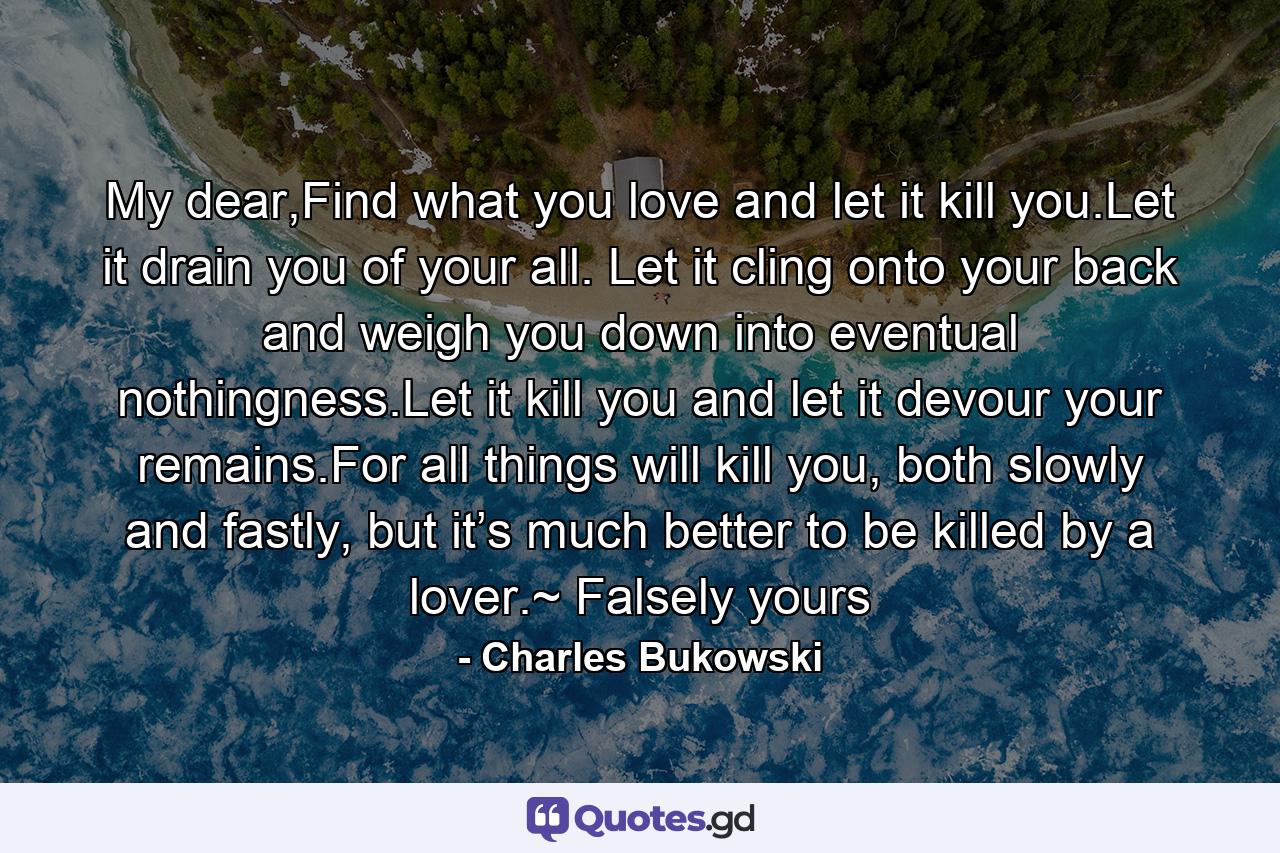 My dear,Find what you love and let it kill you.Let it drain you of your all. Let it cling onto your back and weigh you down into eventual nothingness.Let it kill you and let it devour your remains.For all things will kill you, both slowly and fastly, but it’s much better to be killed by a lover.~ Falsely yours - Quote by Charles Bukowski