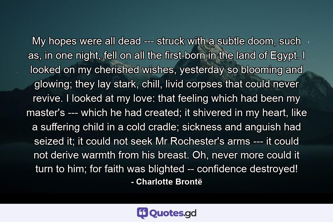 My hopes were all dead --- struck with a subtle doom, such as, in one night, fell on all the first-born in the land of Egypt. I looked on my cherished wishes, yesterday so blooming and glowing; they lay stark, chill, livid corpses that could never revive. I looked at my love: that feeling which had been my master's --- which he had created; it shivered in my heart, like a suffering child in a cold cradle; sickness and anguish had seized it; it could not seek Mr Rochester's arms --- it could not derive warmth from his breast. Oh, never more could it turn to him; for faith was blighted -- confidence destroyed! - Quote by Charlotte Brontë