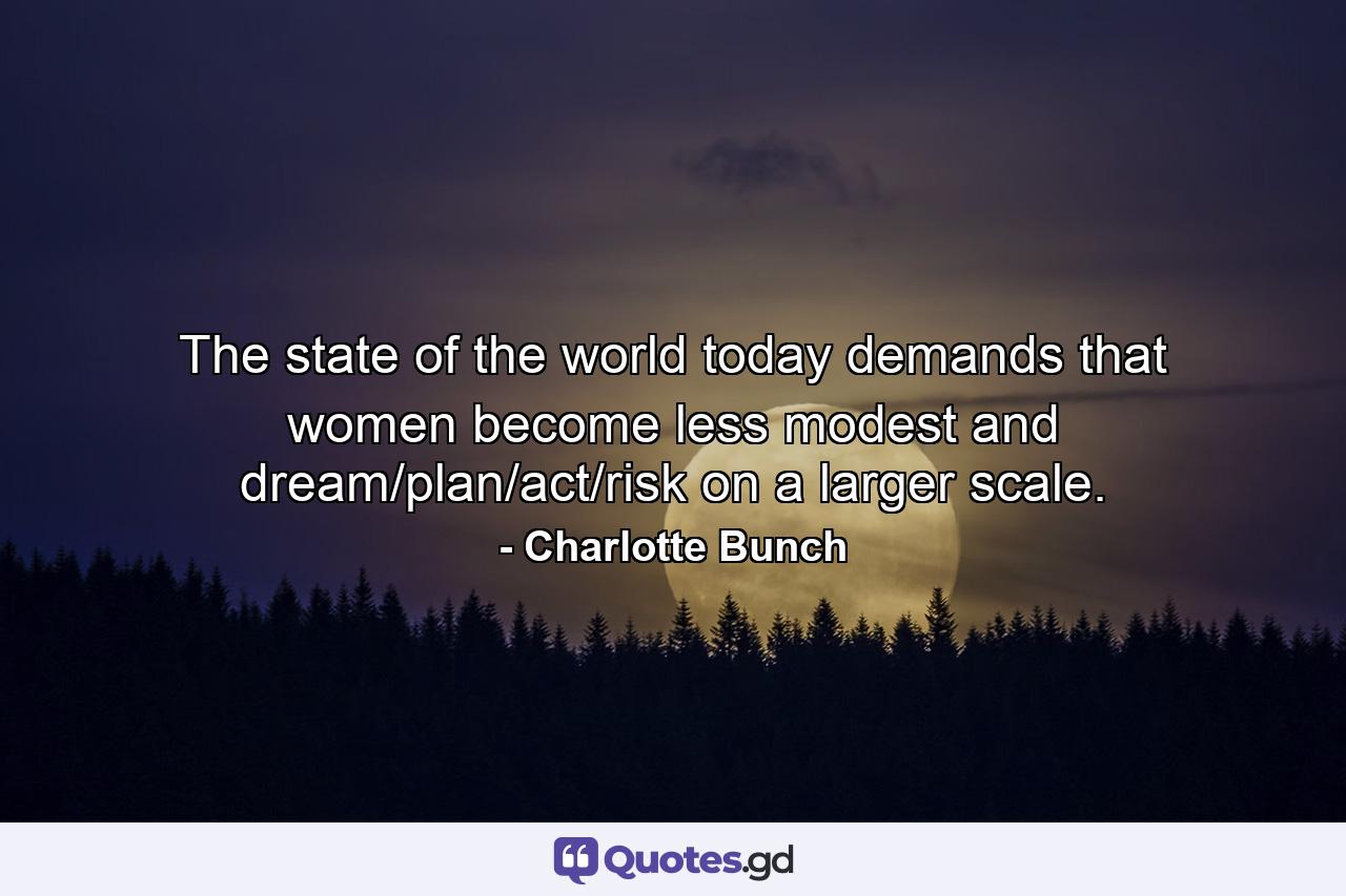 The state of the world today demands that women become less modest and dream/plan/act/risk on a larger scale. - Quote by Charlotte Bunch