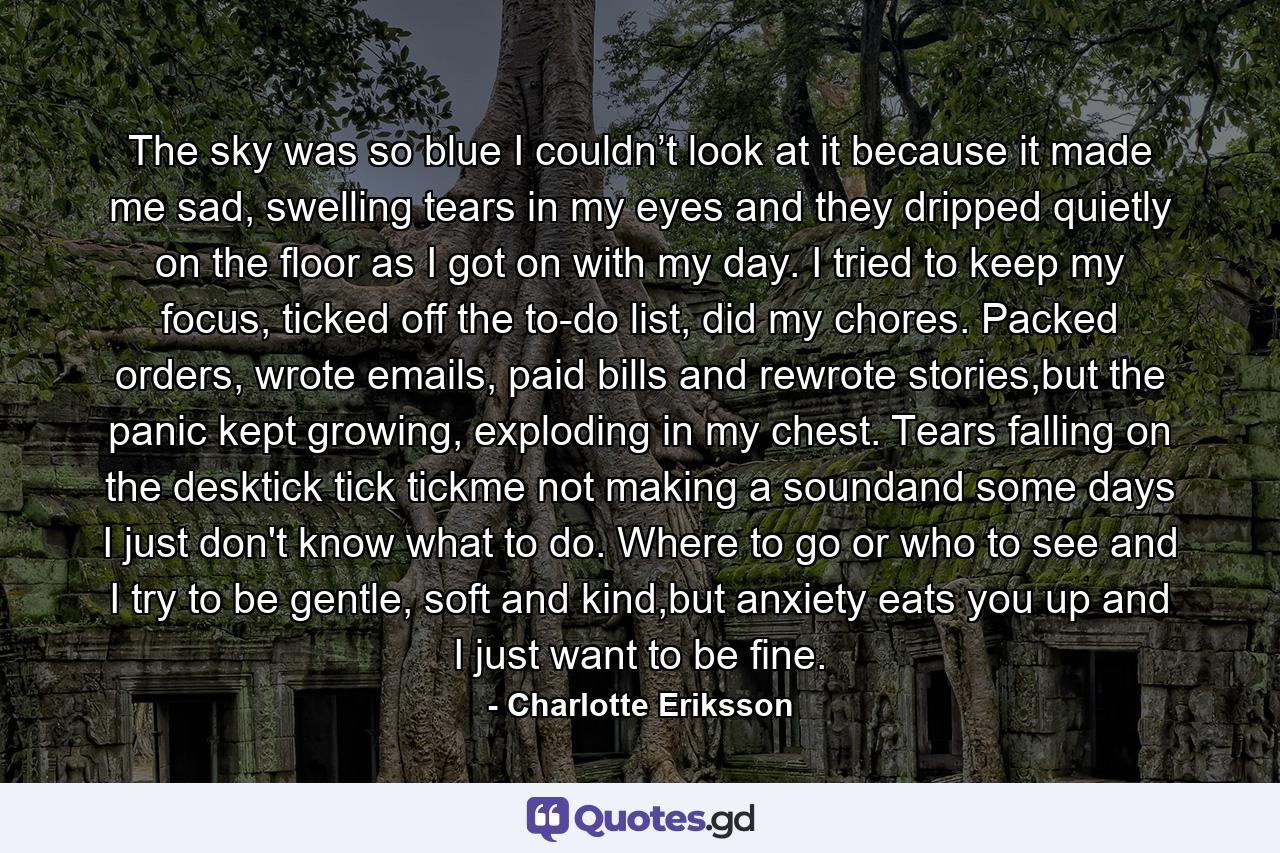 The sky was so blue I couldn’t look at it because it made me sad, swelling tears in my eyes and they dripped quietly on the floor as I got on with my day. I tried to keep my focus, ticked off the to-do list, did my chores. Packed orders, wrote emails, paid bills and rewrote stories,but the panic kept growing, exploding in my chest. Tears falling on the desktick tick tickme not making a soundand some days I just don't know what to do. Where to go or who to see and I try to be gentle, soft and kind,but anxiety eats you up and I just want to be fine. - Quote by Charlotte Eriksson