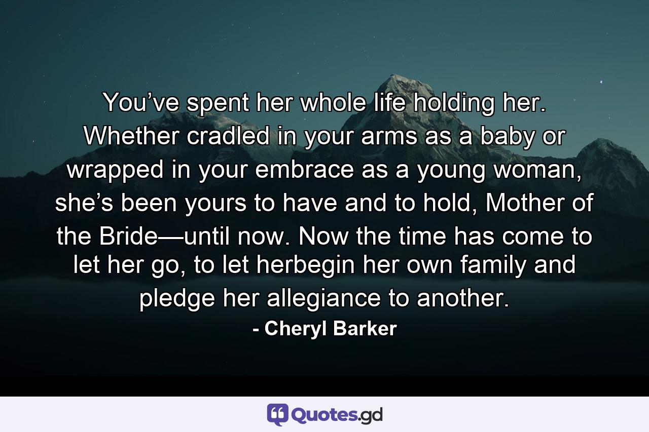 You’ve spent her whole life holding her. Whether cradled in your arms as a baby or wrapped in your embrace as a young woman, she’s been yours to have and to hold, Mother of the Bride—until now. Now the time has come to let her go, to let herbegin her own family and pledge her allegiance to another. - Quote by Cheryl Barker