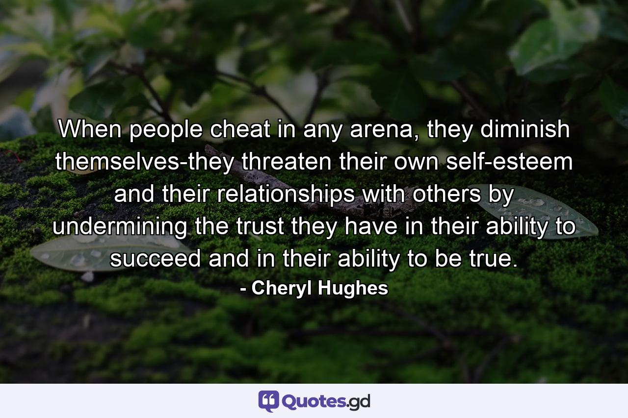 When people cheat in any arena, they diminish themselves-they threaten their own self-esteem and their relationships with others by undermining the trust they have in their ability to succeed and in their ability to be true. - Quote by Cheryl Hughes