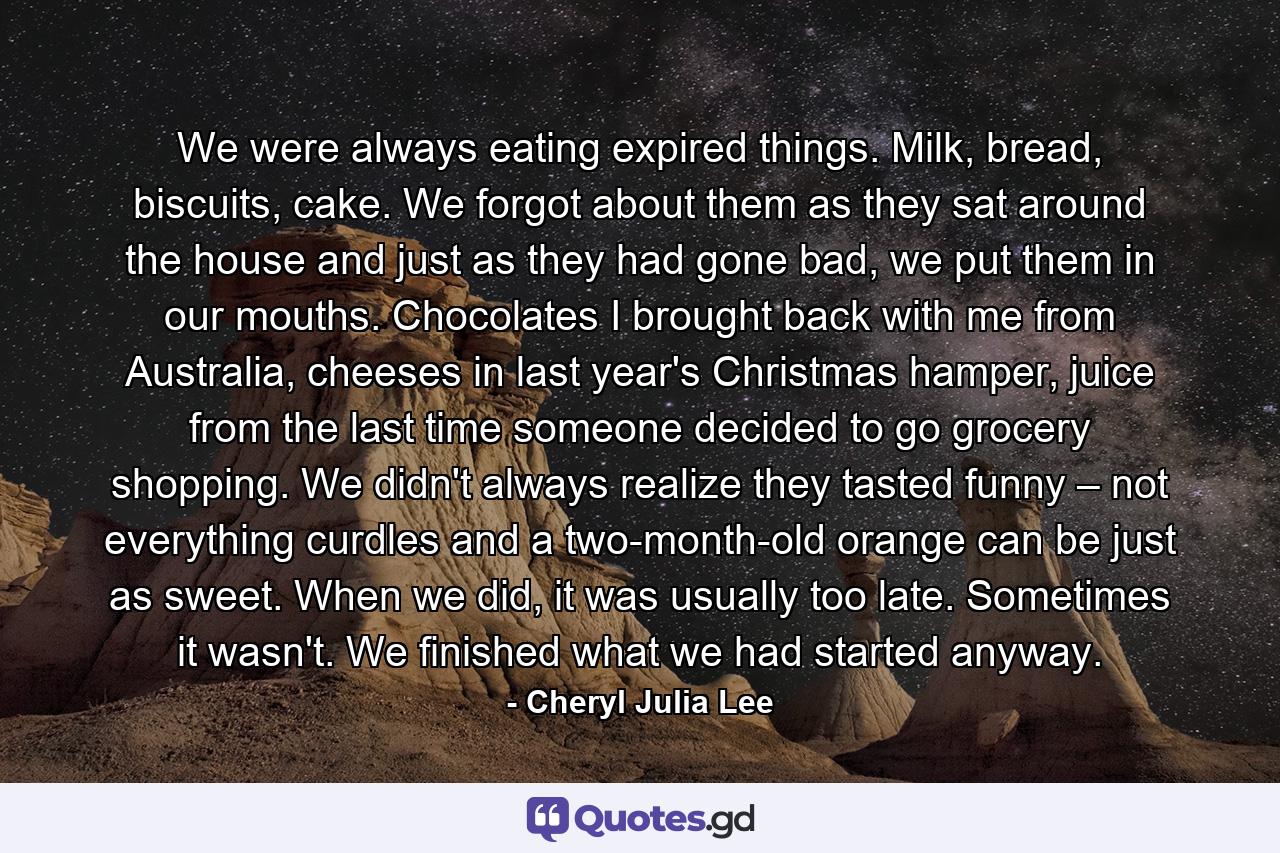 We were always eating expired things. Milk, bread, biscuits, cake. We forgot about them as they sat around the house and just as they had gone bad, we put them in our mouths. Chocolates I brought back with me from Australia, cheeses in last year's Christmas hamper, juice from the last time someone decided to go grocery shopping. We didn't always realize they tasted funny – not everything curdles and a two-month-old orange can be just as sweet. When we did, it was usually too late. Sometimes it wasn't. We finished what we had started anyway. - Quote by Cheryl Julia Lee