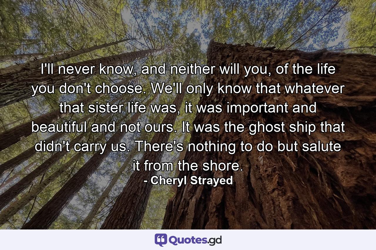 I'll never know, and neither will you, of the life you don't choose. We'll only know that whatever that sister life was, it was important and beautiful and not ours. It was the ghost ship that didn't carry us. There's nothing to do but salute it from the shore. - Quote by Cheryl Strayed