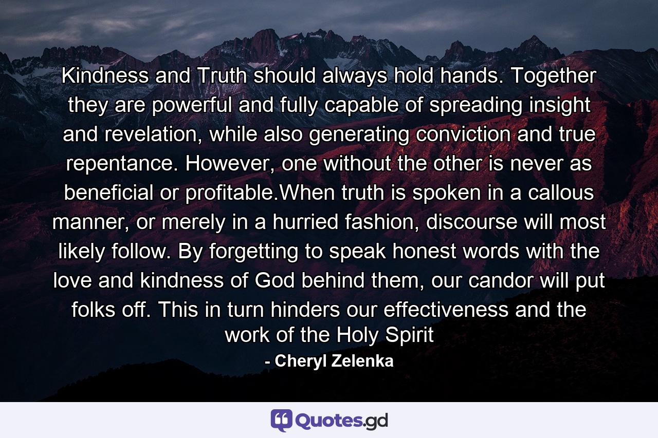 Kindness and Truth should always hold hands. Together they are powerful and fully capable of spreading insight and revelation, while also generating conviction and true repentance. However, one without the other is never as beneficial or profitable.When truth is spoken in a callous manner, or merely in a hurried fashion, discourse will most likely follow. By forgetting to speak honest words with the love and kindness of God behind them, our candor will put folks off. This in turn hinders our effectiveness and the work of the Holy Spirit - Quote by Cheryl Zelenka