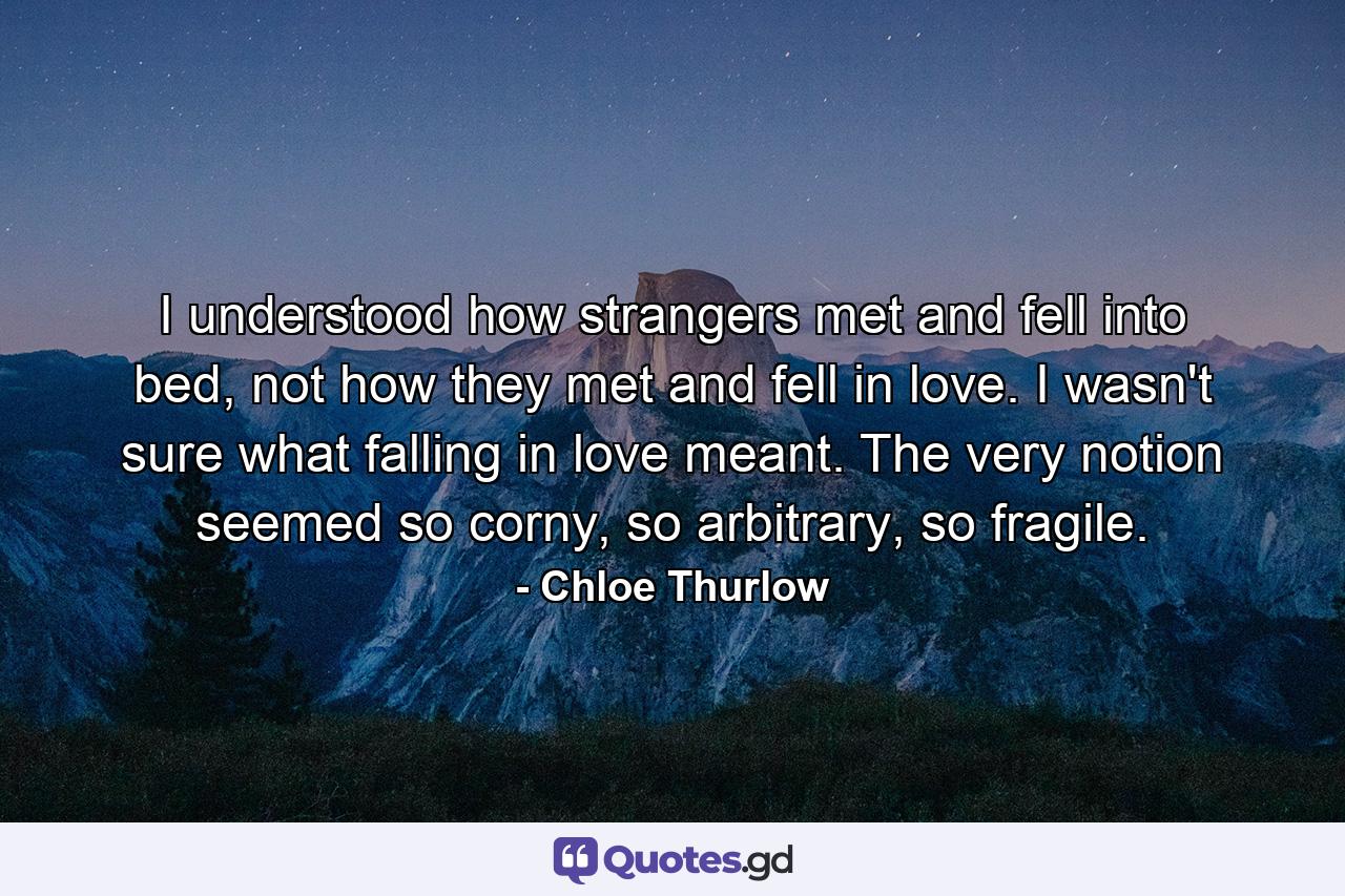 I understood how strangers met and fell into bed, not how they met and fell in love. I wasn't sure what falling in love meant. The very notion seemed so corny, so arbitrary, so fragile. - Quote by Chloe Thurlow