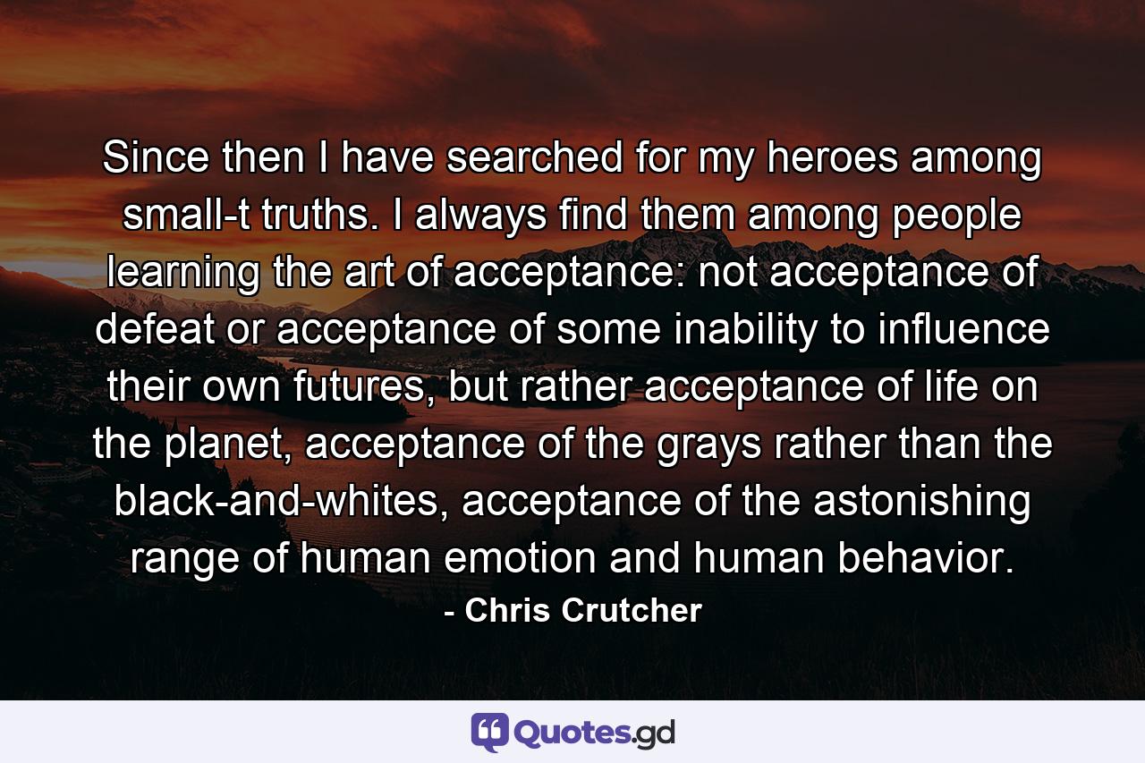 Since then I have searched for my heroes among small-t truths. I always find them among people learning the art of acceptance: not acceptance of defeat or acceptance of some inability to influence their own futures, but rather acceptance of life on the planet, acceptance of the grays rather than the black-and-whites, acceptance of the astonishing range of human emotion and human behavior. - Quote by Chris Crutcher