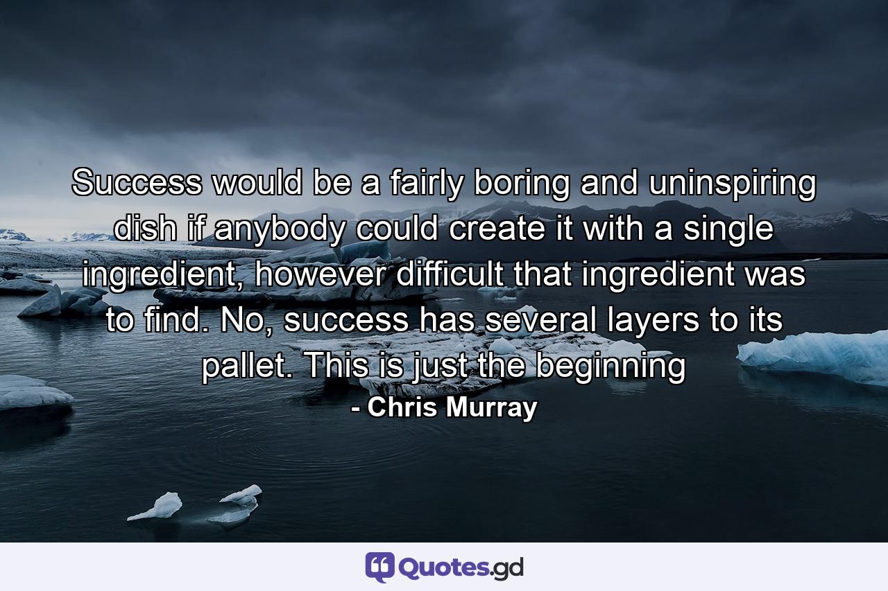 Success would be a fairly boring and uninspiring dish if anybody could create it with a single ingredient, however difficult that ingredient was to find. No, success has several layers to its pallet. This is just the beginning - Quote by Chris Murray