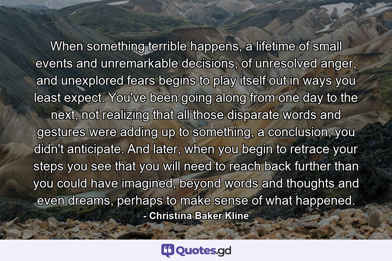 When something terrible happens, a lifetime of small events and unremarkable decisions, of unresolved anger, and unexplored fears begins to play itself out in ways you least expect. You've been going along from one day to the next, not realizing that all those disparate words and gestures were adding up to something, a conclusion, you didn't anticipate. And later, when you begin to retrace your steps you see that you will need to reach back further than you could have imagined, beyond words and thoughts and even dreams, perhaps to make sense of what happened. - Quote by Christina Baker Kline