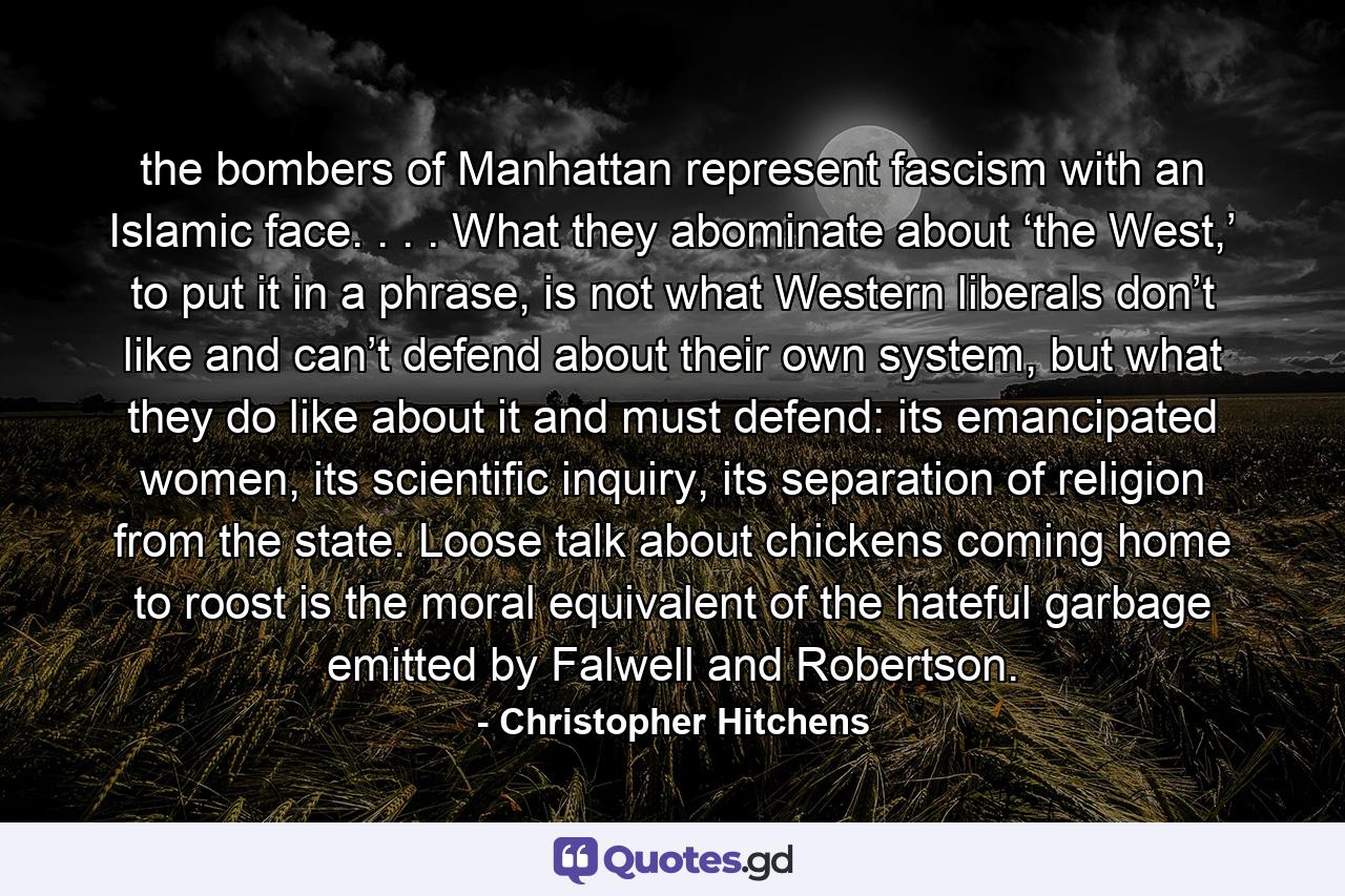 the bombers of Manhattan represent fascism with an Islamic face. . . . What they abominate about ‘the West,’ to put it in a phrase, is not what Western liberals don’t like and can’t defend about their own system, but what they do like about it and must defend: its emancipated women, its scientific inquiry, its separation of religion from the state. Loose talk about chickens coming home to roost is the moral equivalent of the hateful garbage emitted by Falwell and Robertson. - Quote by Christopher Hitchens