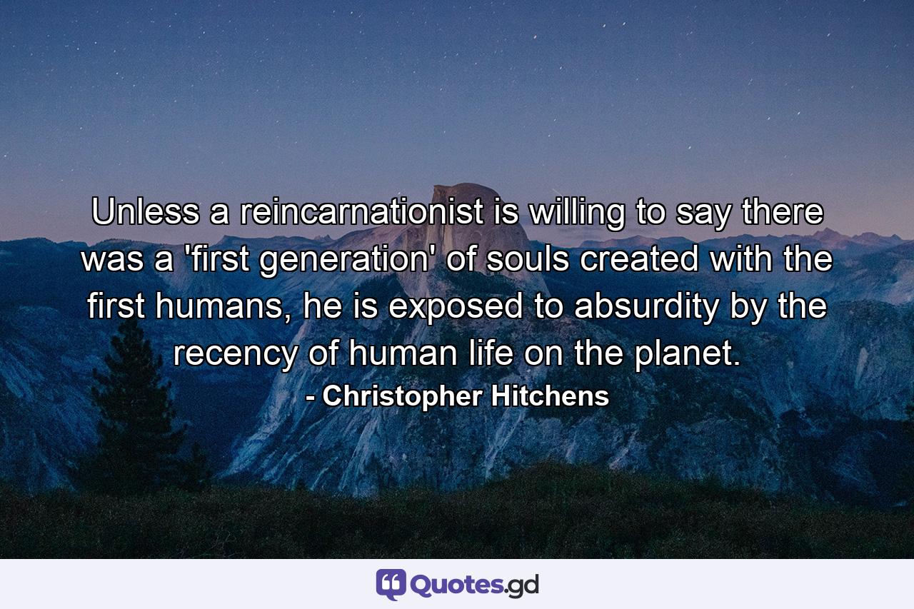 Unless a reincarnationist is willing to say there was a 'first generation' of souls created with the first humans, he is exposed to absurdity by the recency of human life on the planet. - Quote by Christopher Hitchens