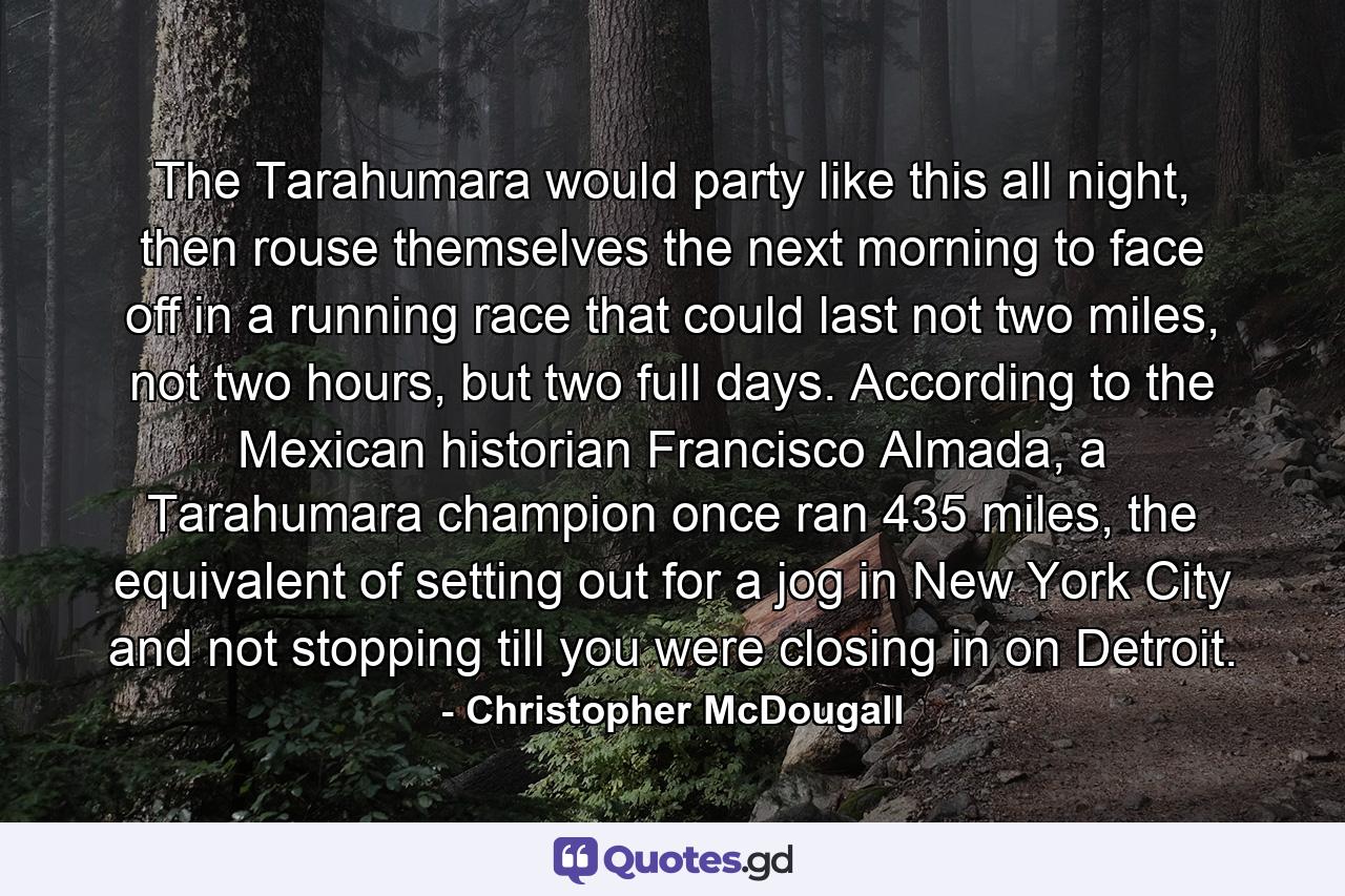 The Tarahumara would party like this all night, then rouse themselves the next morning to face off in a running race that could last not two miles, not two hours, but two full days. According to the Mexican historian Francisco Almada, a Tarahumara champion once ran 435 miles, the equivalent of setting out for a jog in New York City and not stopping till you were closing in on Detroit. - Quote by Christopher McDougall