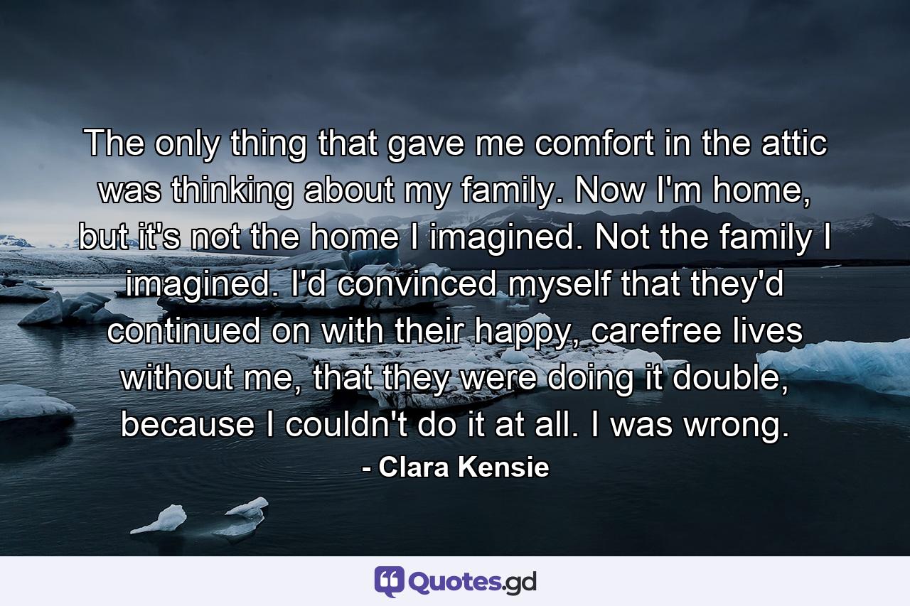 The only thing that gave me comfort in the attic was thinking about my family. Now I'm home, but it's not the home I imagined. Not the family I imagined. I'd convinced myself that they'd continued on with their happy, carefree lives without me, that they were doing it double, because I couldn't do it at all. I was wrong. - Quote by Clara Kensie