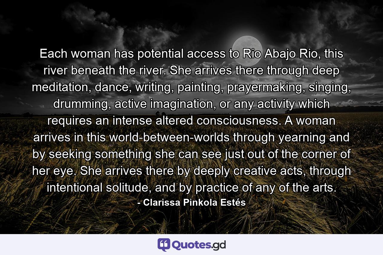 Each woman has potential access to Rio Abajo Rio, this river beneath the river. She arrives there through deep meditation, dance, writing, painting, prayermaking, singing, drumming, active imagination, or any activity which requires an intense altered consciousness. A woman arrives in this world-between-worlds through yearning and by seeking something she can see just out of the corner of her eye. She arrives there by deeply creative acts, through intentional solitude, and by practice of any of the arts. - Quote by Clarissa Pinkola Estés