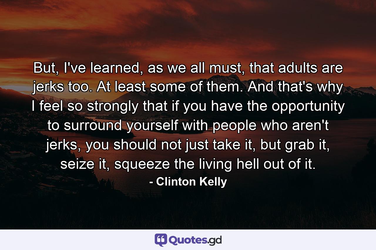 But, I've learned, as we all must, that adults are jerks too. At least some of them. And that's why I feel so strongly that if you have the opportunity to surround yourself with people who aren't jerks, you should not just take it, but grab it, seize it, squeeze the living hell out of it. - Quote by Clinton Kelly