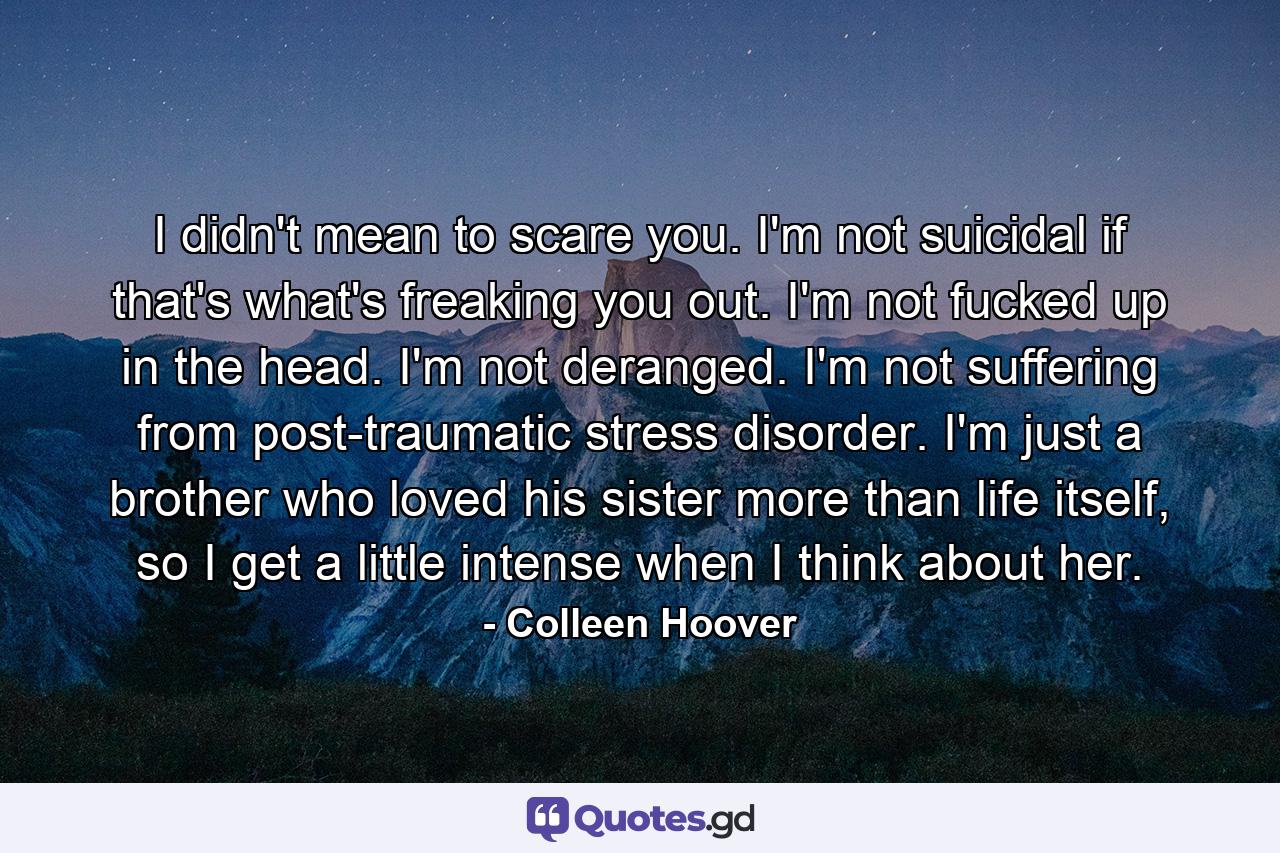 I didn't mean to scare you. I'm not suicidal if that's what's freaking you out. I'm not fucked up in the head. I'm not deranged. I'm not suffering from post-traumatic stress disorder. I'm just a brother who loved his sister more than life itself, so I get a little intense when I think about her. - Quote by Colleen Hoover