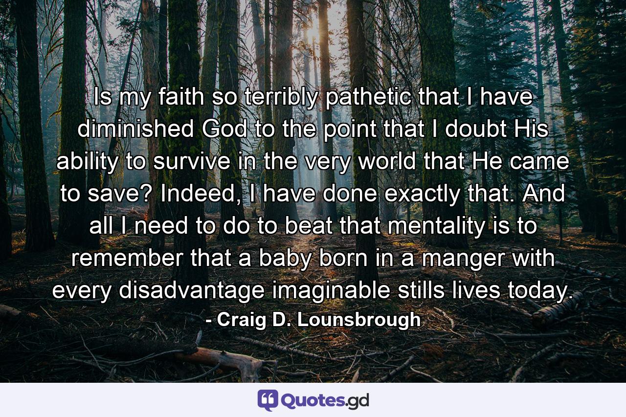 Is my faith so terribly pathetic that I have diminished God to the point that I doubt His ability to survive in the very world that He came to save? Indeed, I have done exactly that. And all I need to do to beat that mentality is to remember that a baby born in a manger with every disadvantage imaginable stills lives today. - Quote by Craig D. Lounsbrough