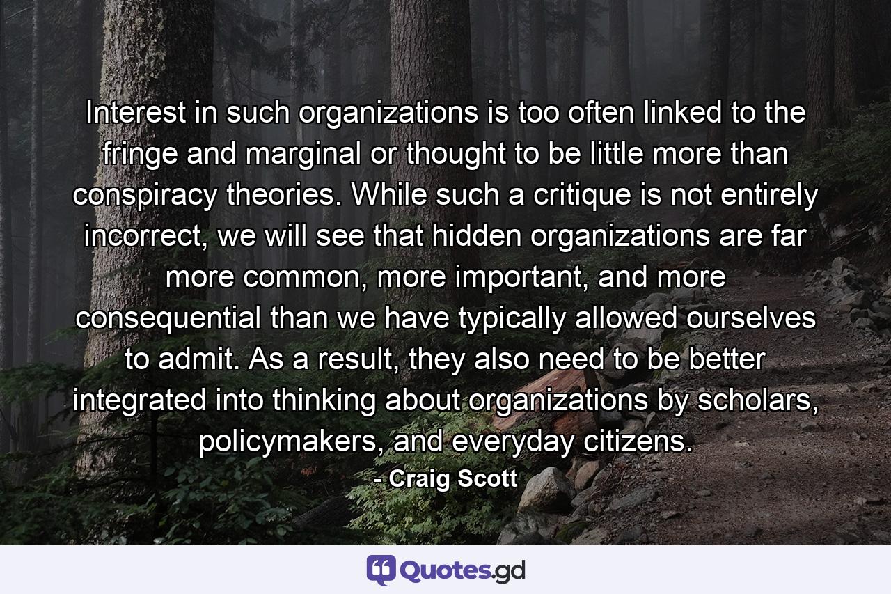 Interest in such organizations is too often linked to the fringe and marginal or thought to be little more than conspiracy theories. While such a critique is not entirely incorrect, we will see that hidden organizations are far more common, more important, and more consequential than we have typically allowed ourselves to admit. As a result, they also need to be better integrated into thinking about organizations by scholars, policymakers, and everyday citizens. - Quote by Craig Scott