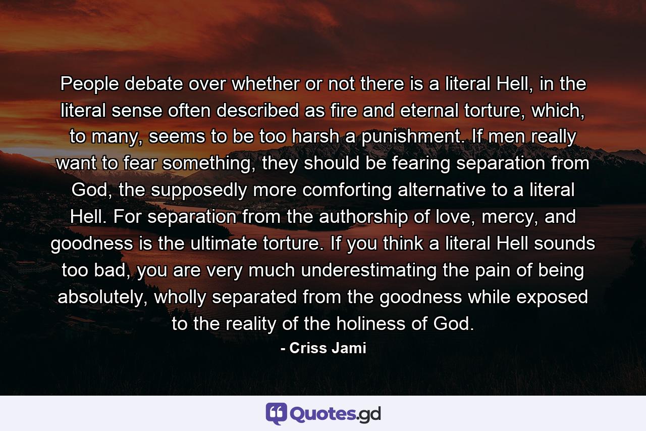 People debate over whether or not there is a literal Hell, in the literal sense often described as fire and eternal torture, which, to many, seems to be too harsh a punishment. If men really want to fear something, they should be fearing separation from God, the supposedly more comforting alternative to a literal Hell. For separation from the authorship of love, mercy, and goodness is the ultimate torture. If you think a literal Hell sounds too bad, you are very much underestimating the pain of being absolutely, wholly separated from the goodness while exposed to the reality of the holiness of God. - Quote by Criss Jami