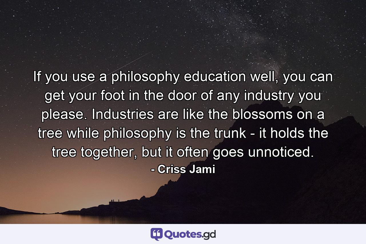 If you use a philosophy education well, you can get your foot in the door of any industry you please. Industries are like the blossoms on a tree while philosophy is the trunk - it holds the tree together, but it often goes unnoticed. - Quote by Criss Jami