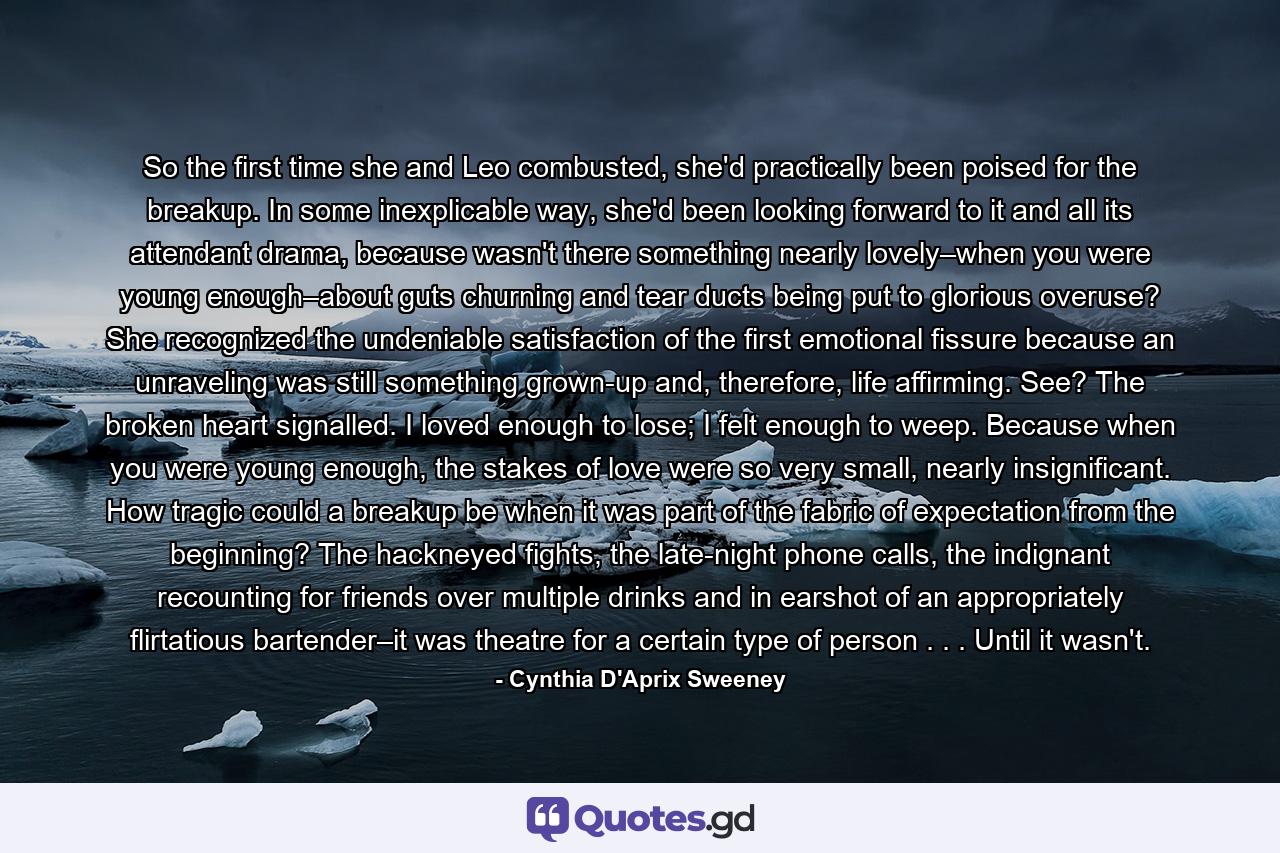 So the first time she and Leo combusted, she'd practically been poised for the breakup. In some inexplicable way, she'd been looking forward to it and all its attendant drama, because wasn't there something nearly lovely–when you were young enough–about guts churning and tear ducts being put to glorious overuse? She recognized the undeniable satisfaction of the first emotional fissure because an unraveling was still something grown-up and, therefore, life affirming. See? The broken heart signalled. I loved enough to lose; I felt enough to weep. Because when you were young enough, the stakes of love were so very small, nearly insignificant. How tragic could a breakup be when it was part of the fabric of expectation from the beginning? The hackneyed fights, the late-night phone calls, the indignant recounting for friends over multiple drinks and in earshot of an appropriately flirtatious bartender–it was theatre for a certain type of person . . . Until it wasn't. - Quote by Cynthia D'Aprix Sweeney