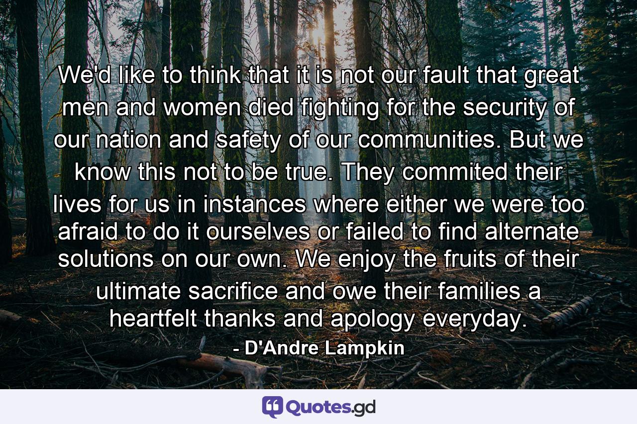 We'd like to think that it is not our fault that great men and women died fighting for the security of our nation and safety of our communities. But we know this not to be true. They commited their lives for us in instances where either we were too afraid to do it ourselves or failed to find alternate solutions on our own. We enjoy the fruits of their ultimate sacrifice and owe their families a heartfelt thanks and apology everyday. - Quote by D'Andre Lampkin