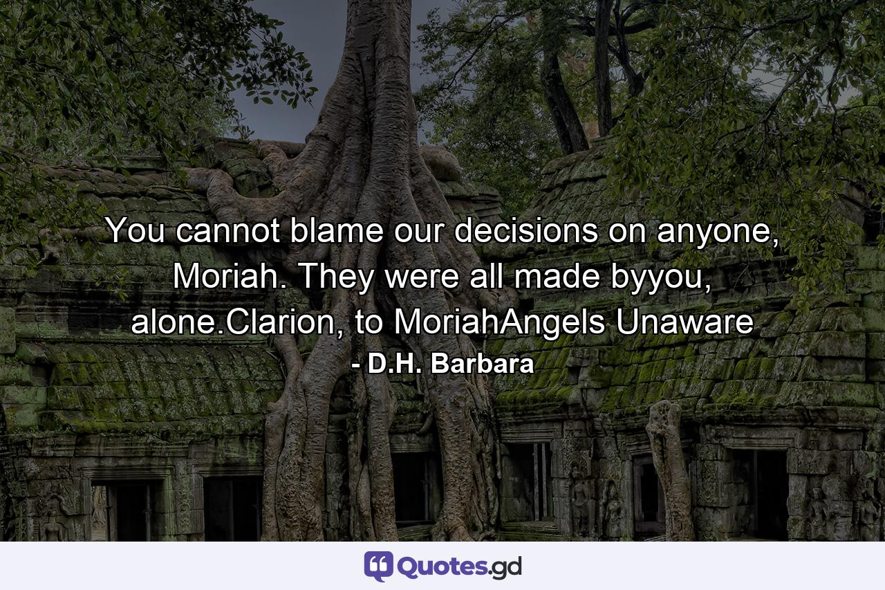 You cannot blame our decisions on anyone, Moriah. They were all made byyou, alone.Clarion, to MoriahAngels Unaware - Quote by D.H. Barbara