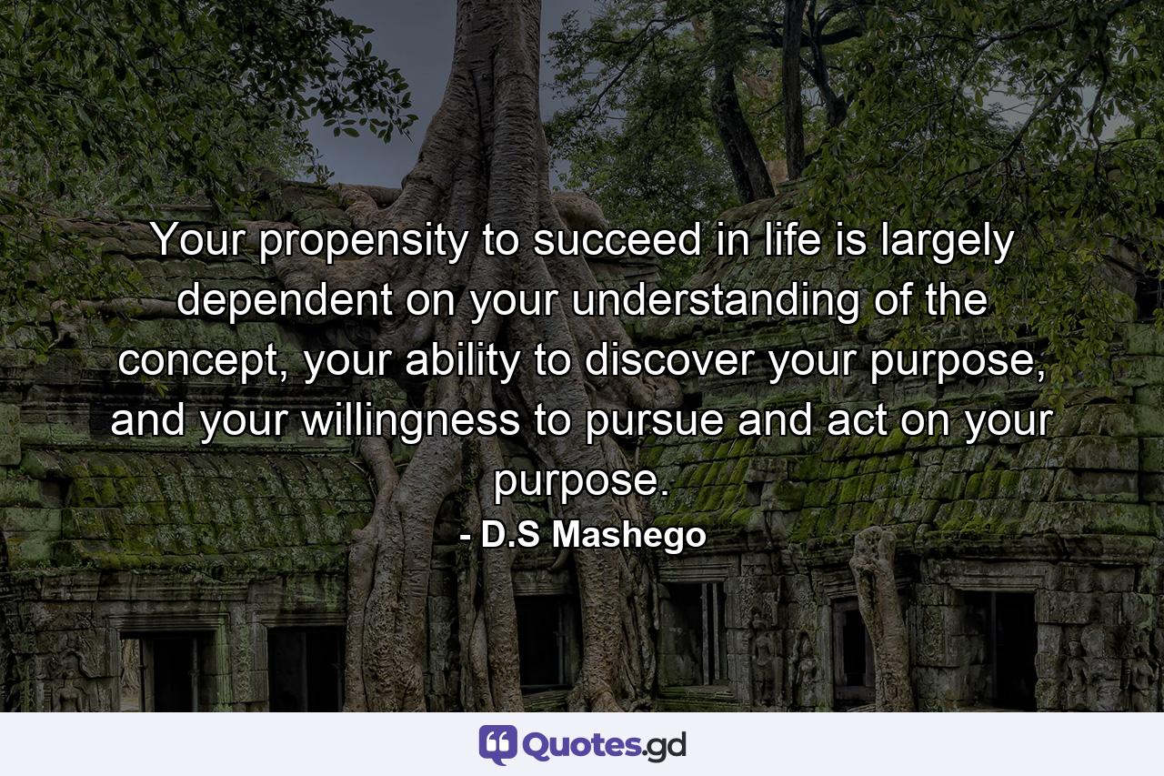 Your propensity to succeed in life is largely dependent on your understanding of the concept, your ability to discover your purpose, and your willingness to pursue and act on your purpose. - Quote by D.S Mashego