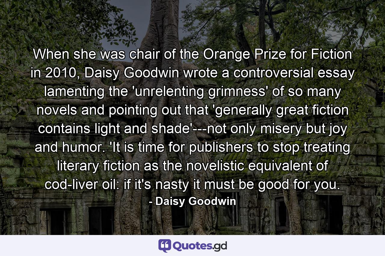 When she was chair of the Orange Prize for Fiction in 2010, Daisy Goodwin wrote a controversial essay lamenting the 'unrelenting grimness' of so many novels and pointing out that 'generally great fiction contains light and shade'---not only misery but joy and humor. 'It is time for publishers to stop treating literary fiction as the novelistic equivalent of cod-liver oil: if it's nasty it must be good for you. - Quote by Daisy Goodwin