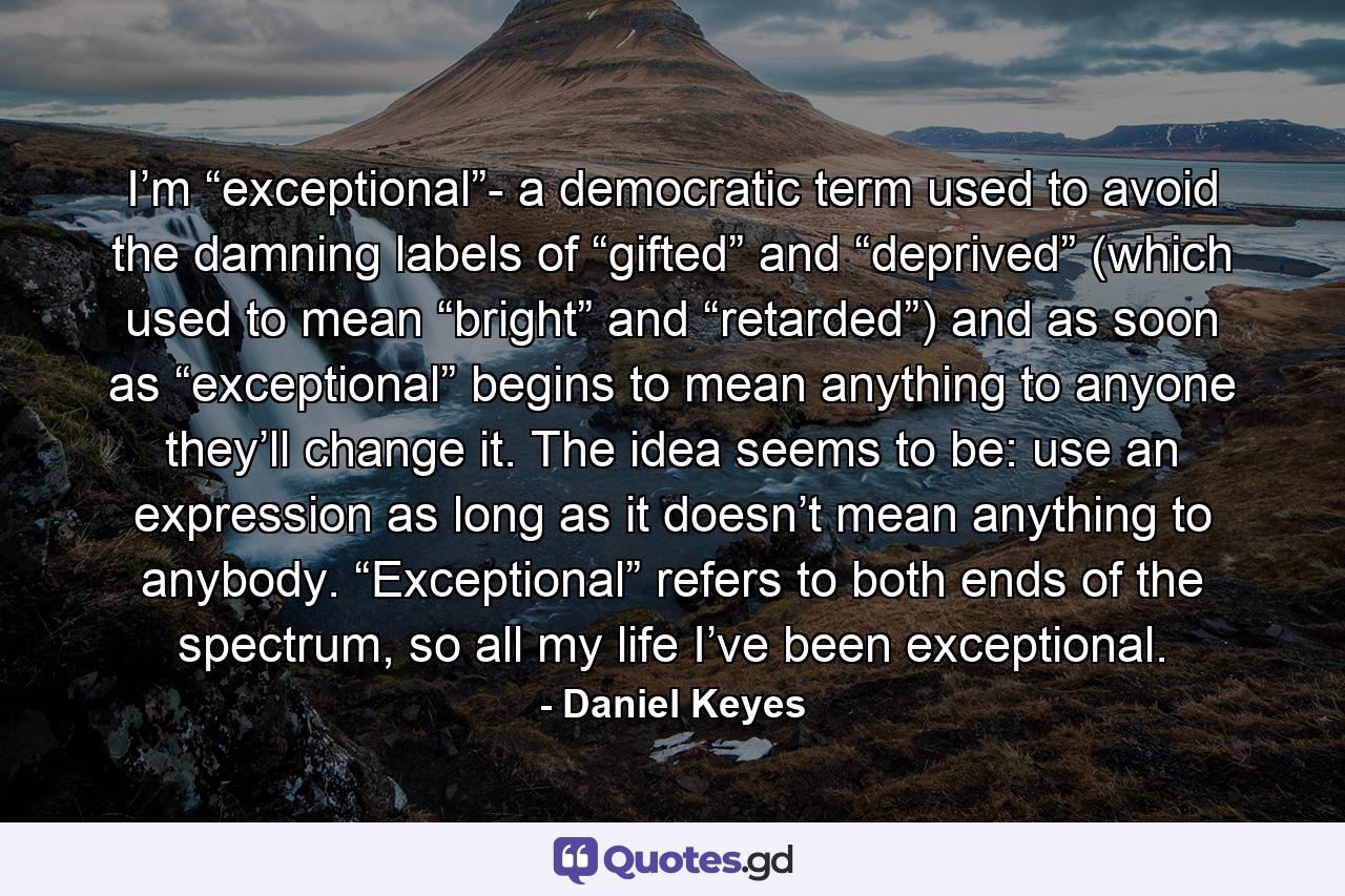 I’m “exceptional”- a democratic term used to avoid the damning labels of “gifted” and “deprived” (which used to mean “bright” and “retarded”) and as soon as “exceptional” begins to mean anything to anyone they’ll change it. The idea seems to be: use an expression as long as it doesn’t mean anything to anybody. “Exceptional” refers to both ends of the spectrum, so all my life I’ve been exceptional. - Quote by Daniel Keyes