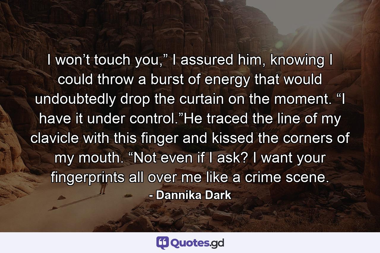 I won’t touch you,” I assured him, knowing I could throw a burst of energy that would undoubtedly drop the curtain on the moment. “I have it under control.”He traced the line of my clavicle with this finger and kissed the corners of my mouth. “Not even if I ask? I want your fingerprints all over me like a crime scene. - Quote by Dannika Dark