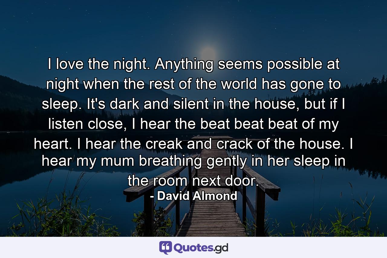 I love the night. Anything seems possible at night when the rest of the world has gone to sleep. It's dark and silent in the house, but if I listen close, I hear the beat beat beat of my heart. I hear the creak and crack of the house. I hear my mum breathing gently in her sleep in the room next door. - Quote by David Almond