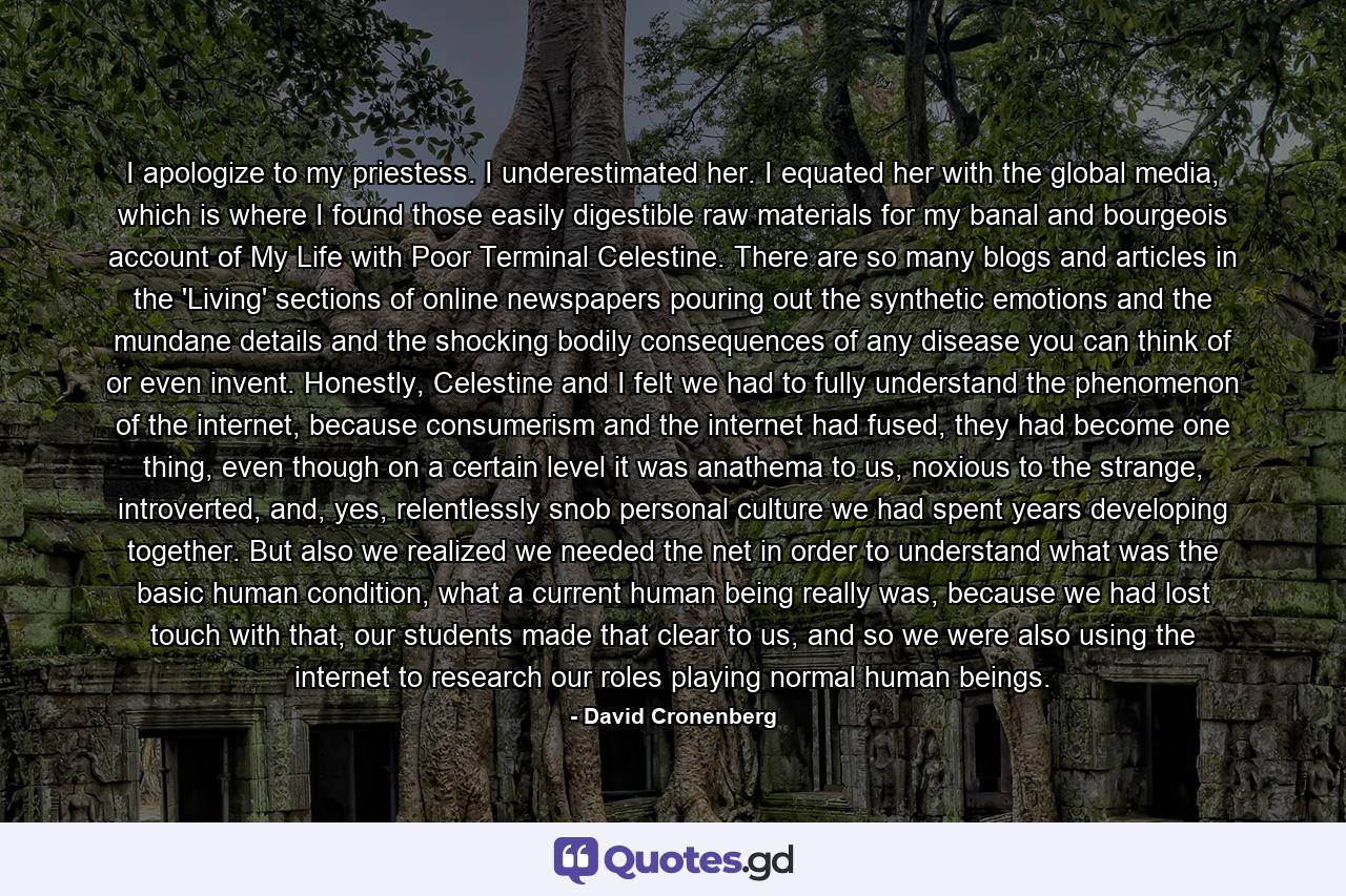 I apologize to my priestess. I underestimated her. I equated her with the global media, which is where I found those easily digestible raw materials for my banal and bourgeois account of My Life with Poor Terminal Celestine. There are so many blogs and articles in the 'Living' sections of online newspapers pouring out the synthetic emotions and the mundane details and the shocking bodily consequences of any disease you can think of or even invent. Honestly, Celestine and I felt we had to fully understand the phenomenon of the internet, because consumerism and the internet had fused, they had become one thing, even though on a certain level it was anathema to us, noxious to the strange, introverted, and, yes, relentlessly snob personal culture we had spent years developing together. But also we realized we needed the net in order to understand what was the basic human condition, what a current human being really was, because we had lost touch with that, our students made that clear to us, and so we were also using the internet to research our roles playing normal human beings. - Quote by David Cronenberg