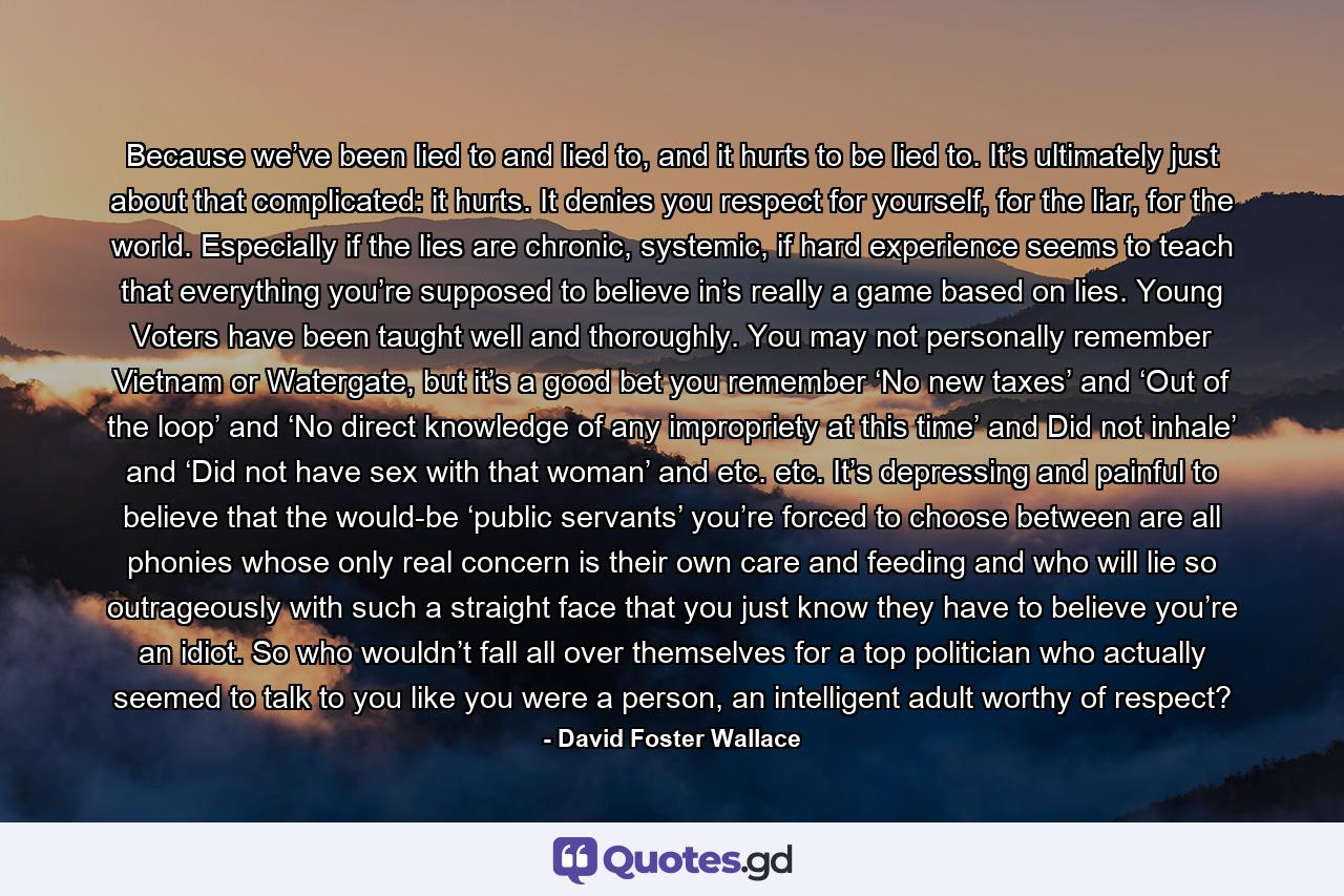 Because we’ve been lied to and lied to, and it hurts to be lied to. It’s ultimately just about that complicated: it hurts. It denies you respect for yourself, for the liar, for the world. Especially if the lies are chronic, systemic, if hard experience seems to teach that everything you’re supposed to believe in’s really a game based on lies. Young Voters have been taught well and thoroughly. You may not personally remember Vietnam or Watergate, but it’s a good bet you remember ‘No new taxes’ and ‘Out of the loop’ and ‘No direct knowledge of any impropriety at this time’ and Did not inhale’ and ‘Did not have sex with that woman’ and etc. etc. It’s depressing and painful to believe that the would-be ‘public servants’ you’re forced to choose between are all phonies whose only real concern is their own care and feeding and who will lie so outrageously with such a straight face that you just know they have to believe you’re an idiot. So who wouldn’t fall all over themselves for a top politician who actually seemed to talk to you like you were a person, an intelligent adult worthy of respect? - Quote by David Foster Wallace