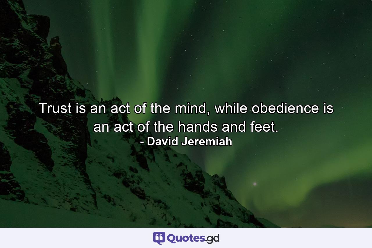 Trust is an act of the mind, while obedience is an act of the hands and feet. - Quote by David Jeremiah