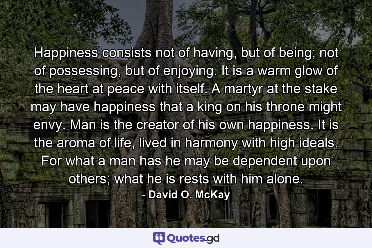 Happiness consists not of having, but of being; not of possessing, but of enjoying. It is a warm glow of the heart at peace with itself. A martyr at the stake may have happiness that a king on his throne might envy. Man is the creator of his own happiness. It is the aroma of life, lived in harmony with high ideals. For what a man has he may be dependent upon others; what he is rests with him alone. - Quote by David O. McKay