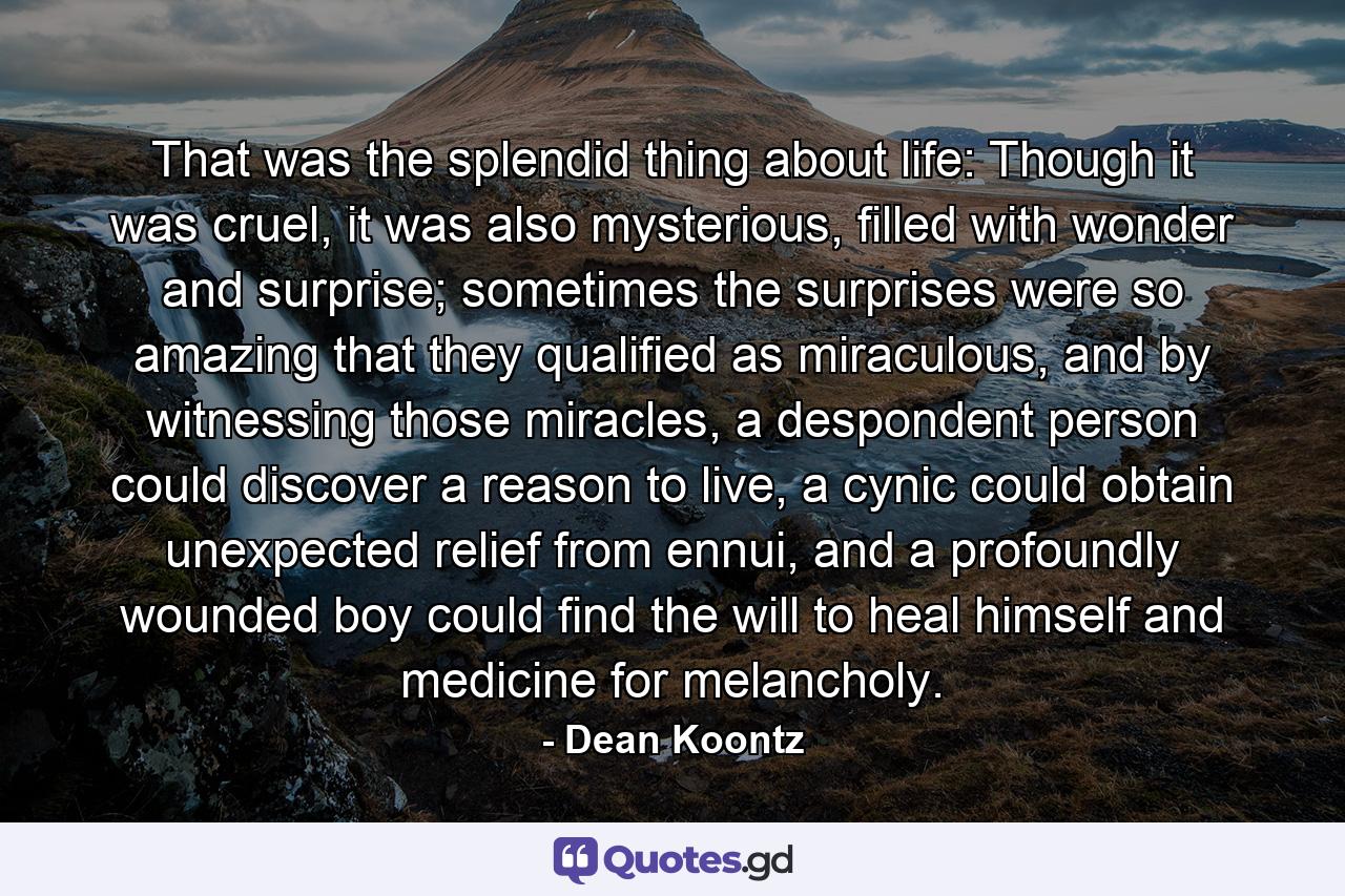 That was the splendid thing about life: Though it was cruel, it was also mysterious, filled with wonder and surprise; sometimes the surprises were so amazing that they qualified as miraculous, and by witnessing those miracles, a despondent person could discover a reason to live, a cynic could obtain unexpected relief from ennui, and a profoundly wounded boy could find the will to heal himself and medicine for melancholy. - Quote by Dean Koontz