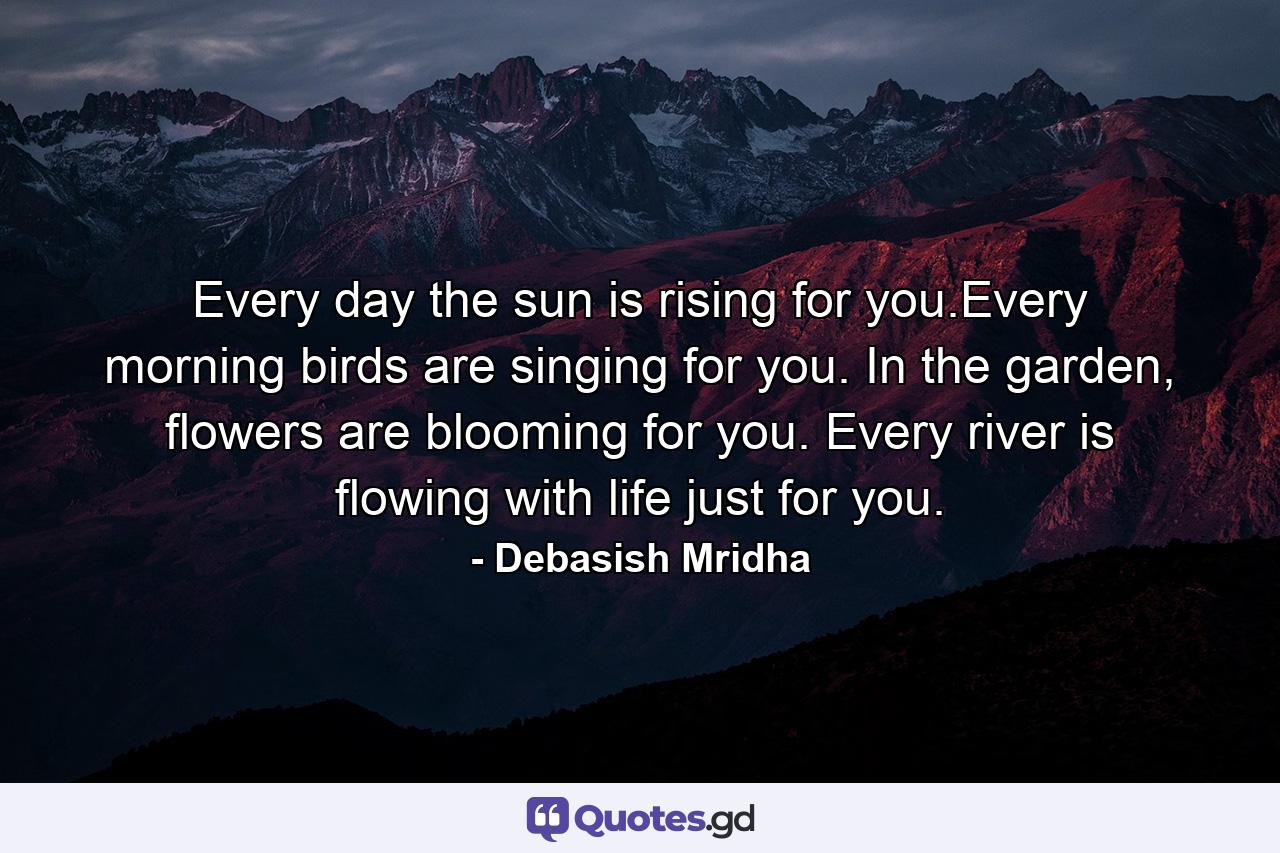 Every day the sun is rising for you.Every morning birds are singing for you. In the garden, flowers are blooming for you. Every river is flowing with life just for you. - Quote by Debasish Mridha