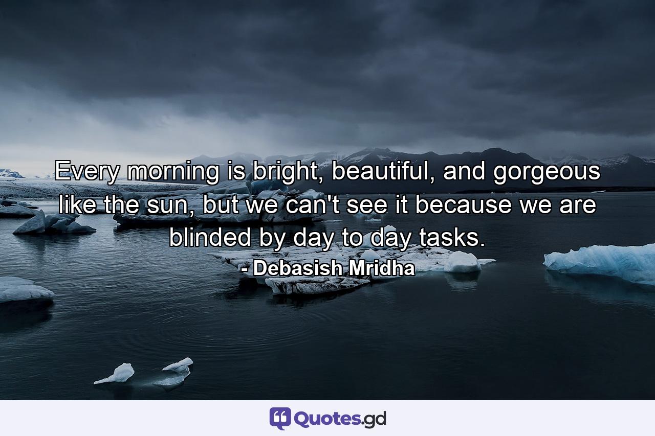 Every morning is bright, beautiful, and gorgeous like the sun, but we can't see it because we are blinded by day to day tasks. - Quote by Debasish Mridha