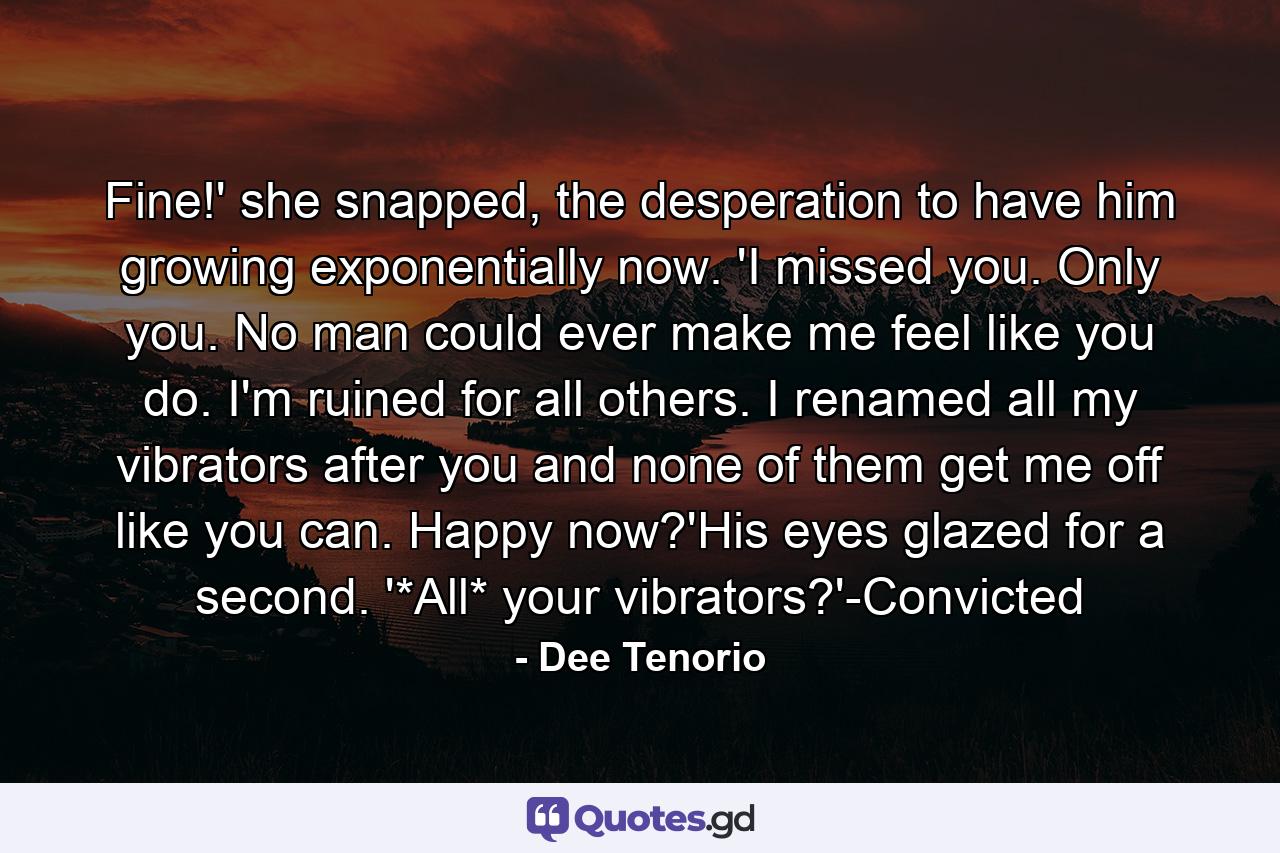 Fine!' she snapped, the desperation to have him growing exponentially now. 'I missed you. Only you. No man could ever make me feel like you do. I'm ruined for all others. I renamed all my vibrators after you and none of them get me off like you can. Happy now?'His eyes glazed for a second. '*All* your vibrators?'-Convicted - Quote by Dee Tenorio