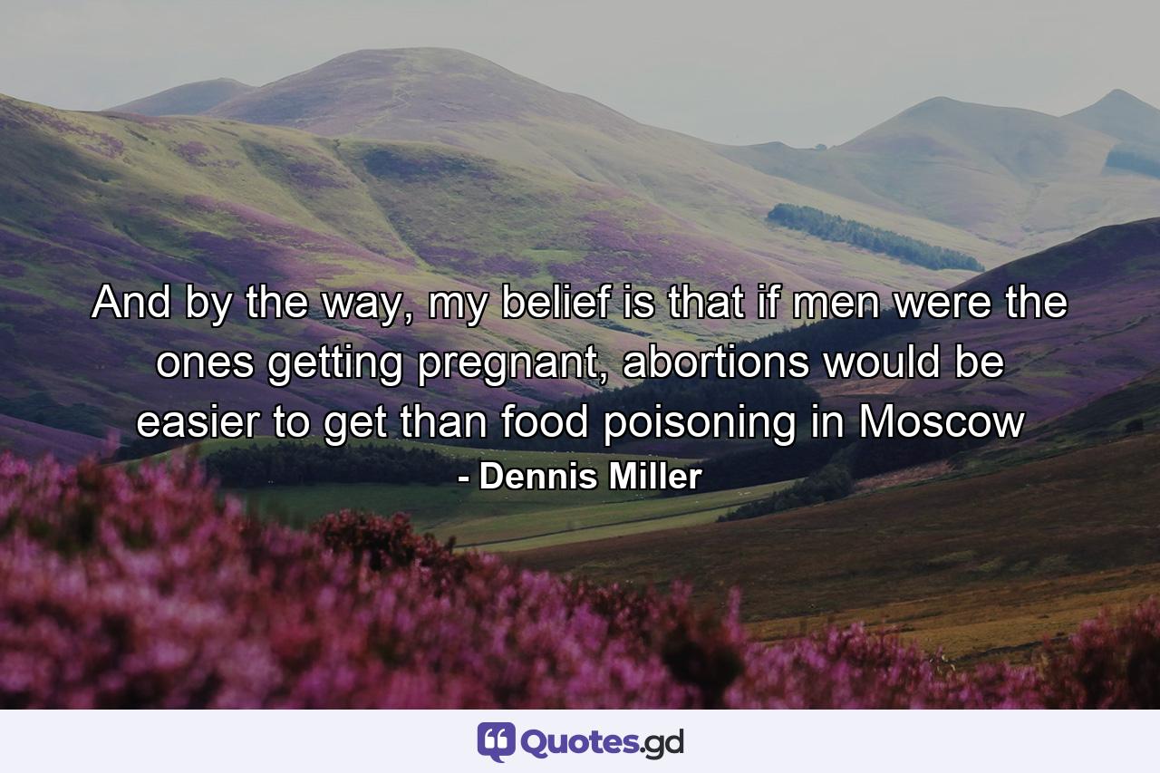 And by the way, my belief is that if men were the ones getting pregnant, abortions would be easier to get than food poisoning in Moscow - Quote by Dennis Miller