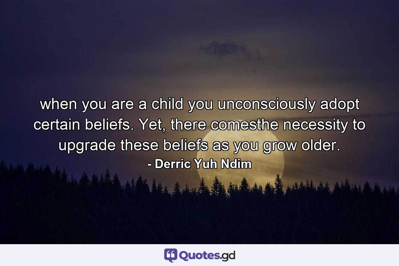 when you are a child you unconsciously adopt certain beliefs. Yet, there comesthe necessity to upgrade these beliefs as you grow older. - Quote by Derric Yuh Ndim