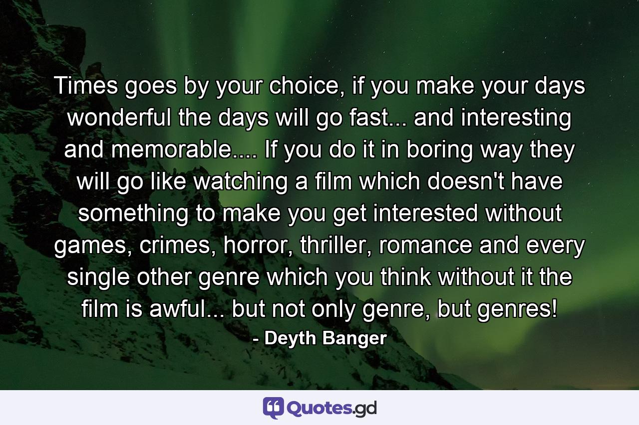 Times goes by your choice, if you make your days wonderful the days will go fast... and interesting and memorable.... If you do it in boring way they will go like watching a film which doesn't have something to make you get interested without games, crimes, horror, thriller, romance and every single other genre which you think without it the film is awful... but not only genre, but genres! - Quote by Deyth Banger