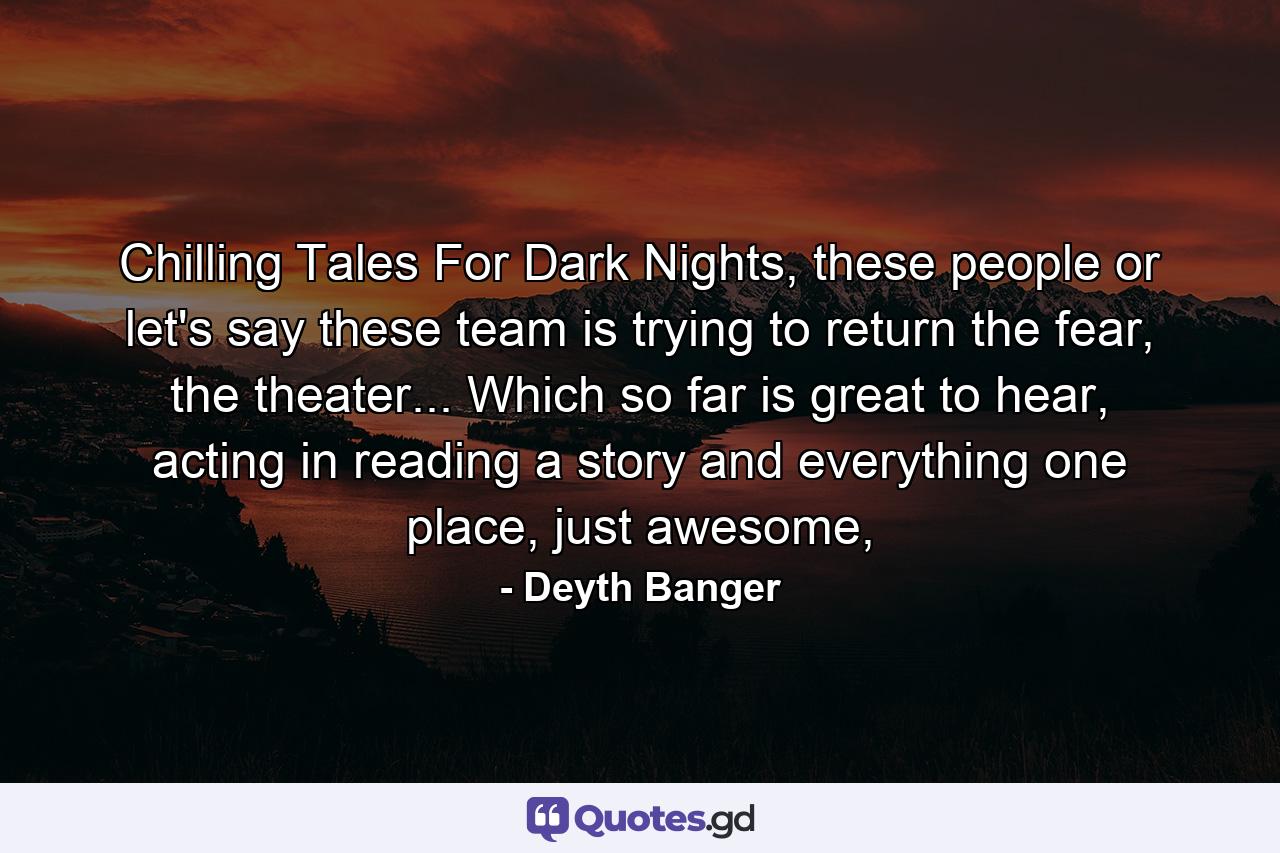 Chilling Tales For Dark Nights, these people or let's say these team is trying to return the fear, the theater... Which so far is great to hear, acting in reading a story and everything one place, just awesome, - Quote by Deyth Banger